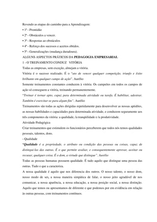 Revendo as etapas do caminho para a Aprendizagem:
• 1ª - Prontidão
• 2ª - Obstáculos a vencer.
• 3ª - Respostas ao obstáculos
• 4ª - Reforço dos sucessos e acertos obtidos.
• 5ª - Generalizações (mudança duradoura).
ALGUNS ASPECTOS PRÁTICOS DA PEDAGOGIA EMPRESARIAL
1 - O TREINAMENTO CONDUZ VITÓRIA
Todas as empresas, sem exceção, almejam a vitória.
Vitória é o sucesso realizado. É o “ato de vencer qualquer competição, triunfo e êxito
brilhante em qualquer campo de ação”. Aurélio
Somente treinamentos constantes conduzem à vitória. Os campeões em todos os campos de
ação só conseguem a vitória, treinando permanentemente.
“Treinar é tornar apto, capaz para determinada atividade ou tarefa. É habilitar, adestrar.
Também é exercitar-se para algum fim”. Aurélio
Treinamentos são todas as ações dirigidas repetidamente para desenvolver as nossas aptidões,
as nossas habilidades e capacidades para determinada atividade, e conduzem seguramente aos
três componentes da vitória: a qualidade, /a tranqüilidade e /a produtividade.
Atividade Pedagógica
Criar treinamentos que estimulem os funcionários perceberem que todos nós temos qualidades
pessoais, talentos, dons.
- Qualidade
“Qualidade é a propriedade, o atributo ou condição das pessoas ou coisas, capaz de
distingui-las das outras. É o que permite avaliar, e consequentemente aprovar, aceitar ou
recusar, qualquer coisa. É o dom, a virtude que distingue”. Aurélio
Todas as pessoas humanas possuem qualidade. É tudo aquilo que distingue uma pessoa das
outras. Tudo o que a caracteriza.
A nossa qualidade é aquilo que nos diferencia dos outros. O nosso talento, o nosso dom,
nosso modo de ser, a nossa maneira simpática de falar, o nosso jeito agradável de nos
comunicar, a nossa aparência, a nossa educação, a nossa posição social, a nossa distinção.
Aquilo que temos ou apresentamos de diferente e que podemos por em evidência em relação
às outras pessoas, com treinamentos contínuos.
 