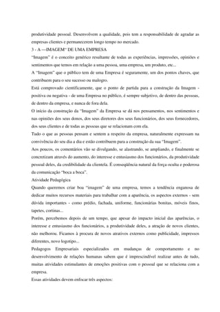 produtividade pessoal. Desenvolvem a qualidade, pois tem a responsabilidade de agradar as
empresas clientes e permanecerem longo tempo no mercado.
3 - A —IMAGEM“ DE UMA EMPRESA
“Imagem” é o conceito genérico resultante de todas as experiências, impressões, opiniões e
sentimentos que temos em relação a uma pessoa, uma empresa, um produto, etc...
A “Imagem” que o público tem de uma Empresa é seguramente, um dos pontos chaves, que
contribuem para o seu sucesso ou malogro.
Está comprovado cientificamente, que o ponto de partida para a construção da Imagem -
positiva ou negativa - de uma Empresa no público, é sempre subjetivo, de dentro das pessoas,
de dentro da empresa, e nunca de fora dela.
O início da construção da “Imagem” da Empresa se dá nos pensamentos, nos sentimentos e
nas opiniões dos seus donos, dos seus diretores dos seus funcionários, dos seus fornecedores,
dos seus clientes e de todas as pessoas que se relacionam com ela.
Tudo o que as pessoas pensam e sentem a respeito da empresa, naturalmente expressam na
convivência do seu dia a dia e estão contribuem para a construção da sua “Imagem”.
Aos poucos, os comentários vão se divulgando, se alastrando, se ampliando, e finalmente se
concretizam através do aumento, do interesse e entusiasmo dos funcionários, da produtividade
pessoal deles, da credibilidade da clientela. É conseqüência natural da força oculta e poderosa
da comunicação “boca a boca”.
Atividade Pedagógica
Quando queremos criar boa “imagem” de uma empresa, temos a tendência enganosa de
dedicar muitos recursos materiais para trabalhar com a aparência, os aspectos externos - sem
dúvida importantes - como prédio, fachada, uniforme, funcionárias bonitas, móveis finos,
tapetes, cortinas...
Porém, percebemos depois de um tempo, que apesar do impacto inicial das aparências, o
interesse e entusiasmo dos funcionários, a produtividade deles, a atração de novos clientes,
não melhorou. Ficamos à procura de novos atrativos externos como publicidade, impressos
diferentes, novo logotipo...
Pedagogos Empresariais especializados em mudanças de comportamento e no
desenvolvimento de relações humanas sabem que é imprescindível realizar antes de tudo,
muitas atividades estimulantes de emoções positivas com o pessoal que se relaciona com a
empresa.
Essas atividades devem enfocar três aspectos:
 