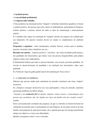 • A própria pessoa;
• A sua atividade profissional;
• A empresa onde trabalha.
A força poderosa na construção da boa “imagem” é estimular sentimentos agradáveis e formar
a opinião positiva, das pessoas que estão, direta ou indiretamente, participando da Empresa,
clientes internos e externos, através de todos os tipos de comunicação e relacionamento
amável.
É o caminho mais seguro na construção da “imagem” positiva da empresa, tão sonhada pelo
seu empresário. Os aspectos externos devem ser sempre os complementos do ambiente
interno.
Programar e organizar:- vários treinamentos, reuniões festivas, eventos para as famílias,
passeios, excursões, feiras, benefícios, etc, etc...
Ressaltar nos murais: - Aspectos positivos - com fotos - das várias atividades profissionais e
das qualidades dos funcionários, que muitas vezes são pessoas desapercebidas, pela própria
empresa e pelos seus colaboradores.
É fundamental lembrar que todas as pessoas humanas, sem exceção, possuem qualidade. Ao
investir no desenvolvimento da qualidade e da satisfação dos funcionários, todos saem
ganhando.
É a Vitória do “jogo do ganha-ganha”através do marketing do “boca a boca”.
4 - A AMIZADE NA EMPRESA
Sabemos que pessoas unidas pelo sentimento da amizade constituem uma força “mágica”
invencível.
Se a Empresa conseguir desenvolver nos seus participantes a força da amizade, raramente
passará por problemas de difícil solução.
“Amizade é um sentimento fiel de afeição, simpatia, estima, ternura e camaradagem entre
pessoas que geralmente não são ligadas por laços da família nem por atração sexual”.
Aurélio
Estou convencida pelos resultados das pesquisas, de que os estímulos ao desenvolvimento do
sentimento da amizade entre os participantes de uma Empresa, de um grupo social ou de uma
família, num programa de ação perseverante, são o segredo para que ela consiga naturalmente
atingir seus objetivos e vencer suas dificuldades.
Quando conseguimos sentir e viver a Amizade:
 