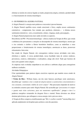 eliminar as tensões do estresse ligadas ao medo, proporciona alegria, estimula a produtividade
e o funcionamento do sistema imunológico.
6 - OS PODERES DA ALEGRIA NATURAL
A Alegria Natural é a energia mais poderosa e necessária à pessoa humana.
A Alegria Natural equilibra nosso estado emocional e físico, amplia nossos sentimentos
construtivos - compreensão, boa vontade, paz, paciência, otimismo...- e elimina nossos
sentimentos destrutivos - raiva, ressentimento, ciúmes, vingança, medo, preocupação...
A Alegria Natural proporciona mais saúde em todos os aspectos.
Descobertas da PNI - Psiconeuroimunologia - ciência criadora da Terapia do Riso, que estuda
a influência dos pensamentos e emoções no desempenho do sistema imunológico, mostra que
o riso estimula o cérebro a liberar hormônios benéficos, como as endorfinas e estas
proporcionam o fortalecimento do sistema imunológico, amortecem as dores, promovem
relaxamento e bem estar.
Em estado de Alegria Natural, nós conseguimos realizar nossas atividades com mais,
eficiência e rapidez. A nossa produtividade, nossa faculdade inata de sermos rendosos,
proveitosos, criativos, elaboradores e realizadores, atinge alto nível. Tudo que fazemos dá
mais certo quando somos alegres.
As empresas mais evoluidas empenham-se em cultivar o ambiente alegre para conseguirem
melhores resultados.
Atividades Pedagógicas
Criar oportunidades para praticar alguns exercícios especiais que mantém nosso estado de
Alegria Natural.
• Treino do Riso - William James, um dos mais famosos psicólogos norte americanos,
descobriu que “podemos criar o estado de alegria natural, se praticarmos conscientemente o
riso constante, construindo o hábito de sorrir sempre”. Não precisamos depender de motivos
ou estímulos externos para sentir Alegria Natural. Ele aconselha que “procuremos rir sempre
e quanto mais triste estivermos, para nos mantermos equilibrados”, porque o riso é o
poderoso energético restaurador do desgaste físico e mental. Nunca devemos nos deixar
dominar pela tristeza, que enfraquece a nossa energia vital e provoca stress.
A Terapia do Riso comprova cientificamente que “Rir é o melhor remédio” mesmo.Hoje ela é
aplicada amplamente em hospitais para acelerar a cura dos pacientes.
 