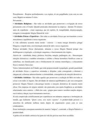 Procedimento - Respirar profundamente e ao expirar, rir em gargalhadas (com som ou sem
som). Repetir no mínimo 5 vezes.
Novamente ...
• Atividades Religiosas - São todas as atividades que promovem a re-ligação do nosso
pensamento com o Criador. Quando praticadas diariamente na empresa – durante 30 minutos
antes do expediente - criam segurança, paz de espírito, fé, tranqüilidade, despreocupação,
coragem e conseqüente Alegria Natural de viver.
• Atividades Físicas e Esportivas - São todas as atividades físicas que movimentam a nossa
musculatura e equilibram o nosso organismo.
A vida sedentária acumula muita tensão - estresse - e muita energia destrutiva porque
bloqueia e impede toda a movimentação natural de todo o nosso organismo.
Praticar atividades físicas diariamente, alimenta a nossa Alegria Natural porque elas
desbloqueam a respiração, a circulação sanguínea, o funcionamento dos órgãos...
Através de - caminhada, dança, ginástica, bicicleta, natação, jardinagem, etc... Descarregam
emoções destrutivas e também estimulam o cérebro a liberar hormônios benéficos como as
endorfinas, nos beneficiando com o fortalecimento do sistema imunológico, o relaxamento
físico e mental e bem estar.
Vários Administradores de Cidades que estão proporcionando à população, grande quantidade
de atividades físicas e esportivas orientadas e dirigidas, estão conseguindo a diminuir e
chegam até a eliminar admiravelmente a criminalidade, consequência de emoções destrutivas.
• Atividades Artísticas - São todas aquelas que promovem a exaltação do Belo em todas as
coisas e em todos os lugares. São atividades de natureza equilibradora e, por isso conseguem
promover Alegria Natural e descarregar tensões e emoções destrutivas de maneira muito
eficaz. Em empresas de origem oriental, são praticadas com muita freqüência as atividades
relacionadas com a música - o Belo dos sons - grupos para cantar e assobiar canções alegres,
ouvir música, dançar, tocar instrumentos musicais...
Já está comprovado cientificamente por experiências em inúmeras empresas e instituições do
mundo, que realmente “Quem canta, seus males espanta”. A produtividade pessoal e a
atmosfera do ambiente melhora muito depois de organizarem corais com os seus
colaboradores.
Essas instituições conseguem aumentar de maneira “mágica”, a amizade, a Alegria Natural e a
produtividade.
A prática de atividades artísticas faz parte da vida das pessoas mais bem sucedidas.
 