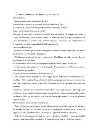 7 – AUMENTANDO CONTINUAMENTE AS VENDAS
Pensando bem...
• A empresa não existe, sem clientes. É claro!
• A empresa cresce quando aumenta o número de clientes. É claro!
• O número de clientes aumenta quando as vendas aumentam. É claro!
E para aumentar continuamente as vendas?
Dirigentes de uma empresa, que têm a consciência de que o cliente é a razão da sua existência
- tanto cliente externo, como o cliente interno - se sentem no dever de exigir e de oferecer, aos
seus participantes e colaboradores, melhor formação, atualização de conhecimentos e
treinamentos constantes na qualidade total do Atendimento.
Atividades Pedagógicas
Ao oferecer estímulos que atuam no desbloqueio e desenvolvimento da produtividade pessoal
proporcionar aos participantes da empresa:
• Conhecimentos necessários para vencerem as dificuldades da vida pessoal, da vida
profissional, e da vida social.
• Conhecimentos detalhados sobre a empresa onde trabalham e sobre o seu produto.
• Conhecimentos que ajudam no bom desempenho de suas funções e melhoram as técnicas
específicas do seu trabalho.
• Oportunidades de ampliarem o círculo de amizade.
Todos os funcionários da empresa, sem exceção, devem participar dos treinamentos e das
atividades de formação e desenvolvimento profissional porque está provado e comprovado
que “bom atendimento sempre vende mais”. É um dos grandes segredos do sucesso de uma
empresa.
É indispensável que o conhecimento das necessidades naturais (psicológicas e fisiológicas) e
motivações do ser humano sejam ensinadas, como condição básica, para qualquer funcionário
ser bem sucedido no seu trabalho e no relacionamento com pessoas (vendas, atendimento,
família, amigos...).
Os funcionários precisam saber e lembrar que:
• Todos nós buscamos a todo custo a satisfação das nossas necessidades naturais de alimento,
de líquido, de sono, de atividade, de abrigo e temperatura, de afeto, de ser aceito, de
aprovação social, de independência, de realização... e principalmente de auto-estima.
• Todos temos uma grande motivação na vida, - o desejo de felicidade- e que para atingí-la,
criamos outras motivações, como desejo de saúde, desejo de riqueza e desejo de sucesso.
 