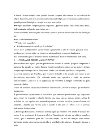 • Somos clientes também e que quando fazemos compras, não estamos tão necessitados do
objeto da compra, mas sim, em satisfazer com aquele objeto, as nossas necessidades naturais
psicológicas ou fisiológicas e atingir as nossas motivações.
• O objeto da compra sempre significa “algo mais”, profundo e mais forte, como afeto, status,
independência, realização, auto-estima, etc...
Nessas atividades de formação e treinamento, deve-se praticar muitos exercícios de simulação
de:
• um “Atendimento excelente”.
• “Vendas bem sucedidas”.
• ‘‘Relacionamento com os colegas de trabalho”.
Todos esses conhecimentos desenvolvem seguramente a arte de vender qualquer coisa -
produtos, serviços ou idéias – e favorecem admiravelmente o aumento da clientela.
São Treinamentos para o desenvolvimento da Qualidade Total do Atendimento ao Cliente.
8 - —POR FAVOR, PRESTE MAIS ATENÇÀO“
Pessoa atenciosa é aquela que tem personalidade atraente e afetuosa porque é competente e
capaz de dar atenção aos outros. Sempre é muito querida nos grupos em que convive porque
sempre supera as expectativas. Surpreende a todos com atitudes agradáveis e inesperadas.
A pessoa atenciosa já descobriu, que o tempo dedicado à dar atenção aos outros, é um
investimento espetacular. Foi treinando muito que aprendeu a ouvir as pessoas
atenciosamente. Com isso, a sua capacidade de concentrar a atenção é ampliada, até para
outras atividades.
Todos nós sentimos a nossa necessidade de afeto satisfeita, através da atenção que recebemos
das pessoas.
É profundamente decepcionante a insatisfação que sentimos quando temos algo importante
para contar ou perguntar a alguém (chefe, pai, mãe, esposa, marido, amigo, colega de
trabalho...) e esse alguém, nem sequer olha para nós, continua fazendo o que está fazendo, sai
andando... dizendo que “escuta com o ouvido e não com os olhos”. São as pessoas
tipicamente desatenciosas.
A Psicologia Educacional ensina que a insatisfação que sentimos com a falta de atenção dos
outros é um sentimento de frustração afetiva. Normalmente iniciada na infância quando o
adulto, que é importante para nós “não tem tempo”, de nos dar atenção, ouvir nossas
perguntas, ajudar a resolver nossas dúvidas e ansiedades, tão naturais e freqüentes durante a
vida.
 