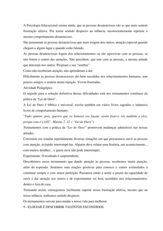 A Psicologia Educacional ensina ainda, que as pessoas desatenciosas são as que mais sentem
frustração afetiva. Por terem sentido desprezo na infância, inconscientemente repetem o
mesmo comportamento desatencioso.
São justamente as pessoas desatenciosas que mais exigem dos outros, atenção especial quando
chegam a algum lugar e quando estão falando.
As pessoas desatenciosas fogem dos relacionamentos ou são agressivas com as pessoas, se
não forem o centro das atenções. Não percebem, que tem com as pessoas, a mesma atitude
que detestam nos outros. Projetam a sua “sombra”.
Como não receberam atenção, não aprenderam a dar.
Dificilmente as pessoas desatenciosas são bem sucedidas nos relacionamentos humanos, tem
poucos amigos, e sentem muita rejeição. Vivem frustradas.
Atividade Pedagógica
O segredo para a solução definitiva dessas dificuldades está nos treinamentos contínuos da
prática da “Lei de Ouro”.
A Lei de Ouro é bíblica e universal, escrita também em vários livros sagrados e inúmeros
livros de comportamento humano.
“Tudo quanto, pois, quereis que os homens vos façam, assim fazei-o vós também a eles;
porque esta é a LEI”. Mateus 7, 12. ( “Lei de Ouro”)
Treinamentos com a prática da “Lei de Ouro” promovem mudanças admiráveis nas nossas
atitudes.
Consistem em simular repetidamente diversas situações em que procuramos ouvir as pessoas
com atenção, evitando interrompê-las. Alguém deve relatar uma história, um acontecimento...
com muitos detalhes... e quem ouve não pode interromper.
Experimente. O resultado é surpreendente.
Descobrimos nesse treinamento que dando atenção às pessoas, recebemos muita atenção,
além do esperado. Sentimos suas reações positivas para conosco e somos estimulados a
continuar sempre e com maior perfeição. Passamos então a sentir o prazer da capacidade de
ouvir e dar atenção aos outros e de experimentar ser bem sucedidos nos relacionamentos,
dentro e fora de casa.
Treinando assim, conseguimos facilmente superar nossa frustração afetiva, mesmo que na
nossa infância, tenhamos sentido desprezo.
Os treinamentos servem para mudar a nossa vida para melhorar
9 - ELOGIAR É DESCOBRIR TALENTOS ESCONDIDOS
 