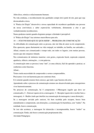 Além disso, otimiza o relacionamento humano.
Na vida cotidiana, o reconhecimento das qualidades sempre deve partir de nós, para que seja
desencadeada a troca.
A “Pratica do Elogio” desenvolve a nossa capacidade de reconhecer qualidades nas pessoas
da nossa convivência e saber expressá-las verbalmente, diretamente a elas o que
verdadeiramente reconhecemos.
Nunca podemos mentir quando elogiamos porque a falsidade é perceptível.
A “Prática do Elogio” traz retornos maravilhosos para nós.
10 - —NÀO FOI ISSO QUE EU QUIS DIZER“... PROBLEMA DE COMUNICAÇÀO
As dificuldades de comunicação entre as pessoas, não são falta de amor ou de compreensão.
Elas aparecem, quase diariamente na vida conjugal, no trabalho, na família, nas amizades....
Afinal, estamos nos comunicando o tempo todo, em todos os lugares, com muitas pessoas,
mesmo que não estejamos falando.
Nos comunicamos de inúmeras maneiras: com gestos, expressão facial, expressão corporal,
aparência, silêncio, entonações... e com palavras.
A comunicação entre as pessoas é uma “arte”, (e uma ciência), fácil de aprender e praticar, se
soubermos como funciona.
Afinal...
Temos muita necessidade de compreender e sermos compreendidos.
Precisamos viver em harmonia para nos sentirmos bem.
E é somente quando estamos bem conosco, que tudo o que fazemos dá certo.
Aprendendo sobre o processo de comunicação estamos nos desenvolvendo para conseguirmos
viver harmoniosamente.
No processo de comunicação, há 4 componentes: 1-Mensagem (aquilo que deve ser
comunicado). 2 – Emissor (quem envia a mensagem). 3 - Receptor (quem deve receber bem a
mensagem). 4 - Ruídos (tudo que interfere na comunicação da mensagem e causa distorção).
Se a mensagem enviada pelo emissor, foi bem recebida pelo receptor, houve bom
entendimento e compreensão, sem distorções, a comunicação foi harmônica, sem “ruídos”. Na
realidade, houve comunicação.
Se isso não acontece, a mensagem foi distorcida e incompreendida, houve “ruídos” na
comunicação. Então, não houve comunicação propriamente dita.
Atividade Pedagógica
 