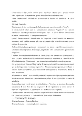 Como as leis da física, valem também para a metafísica, sabemos que, a pressão exercida
sobre alguma coisa é sempre maior, quanto maior resistência se impuser a ela.
Então, a sabedoria do vencedor está na obediência à “Lei da não resistência”. A Lei da
Vitória.
Atividade Pedagógica
O treinamento da não- resistência pode facilmente anular a pressão mental, o “stress”.
É imprescindível saber, que os acontecimentos chamados “negativos” são sensores
automáticos, avisando que devemos mudar alguma coisa - as nossas atitudes, o nosso modo
de pensar, a nossa direção... e corrigir nossa trajetória.
Quando compreendemos a função deles, de “negativos” transformam-se em positivos e
passamos a sentir gratidão por eles, pois estão procurando evitar a repetição de novos erros no
caminho da nossa vida.
A não resistência, é conseguida com o treinamento, isto é, com a repetição de pensamentos e
sentimentos de compreensão, de aceitação, de gratidão, pelos acontecimentos aparentemente
“negativos”.
Cientistas do comportamento humano, de vários países, têm comprovado cada vez mais, a
força e o poder admirável dos pensamentos de gratidão na transformação e na solução das
dificuldades da vida. O interessante é que agradecendo as dificuldades, elas desaparecem.
Nos treinamentos, o Pedagogo Empresarial deve procurar tranqüilizar as pessoas, mostrando
que se não impusermos resistência às pressões e deixarmos que elas passem, como fazem os
bambus diante dos vendavais, elas forçosamente enfraquecerão e desaparecerão diante da
nossa flexibilidade.
As pressões, (o “stress”) terão mais força sobre nós, quanto mais rígidos permanecermos em
relação a elas, com pensamentos e sentimentos de combate, de luta, de discórdia, de medo, de
resistência.
Sem combater nem resistir contra as dificuldades, o “stress”, e as pressões são anuladas
rapidamente. É mais fácil do que imaginamos. É só experimentar e treinar através da
repetição, compreendendo-as, agradecendo-as e mudando a nossa trajetória.
Com treinamento contínuo, logo estaremos reagindo automaticamente diante das dificuldades
e a “Lei da Não Resistência”, a “Lei da Vitória” passa a reger a nossa vida.
13 - COMUNICAÇÀO HUMANA -
Relações Humanas e Relações Públicas
Relações Humanas - a comunicação entre as pessoas
 