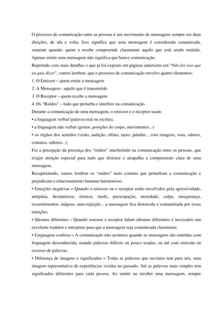 O processo de comunicação entre as pessoas é um movimento de mensagens sempre em duas
direções, de ida e volta. Isso significa que uma mensagem é considerada comunicada,
somente quando, quem a recebe compreende claramente aquilo que está sendo emitido.
Apenas emitir uma mensagem não significa que houve comunicação.
Repetindo com mais detalhes o que já foi exposto em páginas anteriores em “Não foi isso que
eu quis dizer”, vamos lembrar, que o processo de comunicação envolve quatro elementos:
1. O Emissor – quem emite a mensagem
2. A Mensagem - aquilo que é transmitido
3. O Receptor – quem recebe a mensagem
4. Os “Ruídos” – tudo que perturba e interfere na comunicação.
Durante a comunicação de uma mensagem, o emissor e o receptor usam:
• a linguagem verbal (palavra oral ou escrita),
• a linguagem não verbal (gestos, posições do corpo, movimentos...)
• os órgãos dos sentidos (visão, audição, olfato, tacto, paladar... com imagens, sons, odores,
contatos, sabores...)
Foi a percepção da presença dos “ruídos” interferindo na comunicação entre as pessoas, que
exigiu atenção especial para tudo que distorce e atrapalha a compreensão clara de uma
mensagem.
Recapitulando, vamos lembrar os “ruídos” mais comuns que perturbam a comunicação e
prejudicam o relacionamento humano harmonioso.
• Emoções negativas – Quando o emissor ou o receptor estão envolvidos pela agressividade,
antipatia, desinteresse, tristeza, medo, preocupação, ansiedade, culpa, insegurança,
ressentimentos, mágoas, auto-rejeição... a mensagem fica distorcida e contaminada por essas
emoções.
• Idiomas diferentes - Quando emissor e receptor falam idiomas diferentes é necessário um
excelente tradutor e interprete para que a mensagem seja comunicada claramente.
• Linguagem confusa – A comunicação não acontece quando as mensagens são emitidas com
linguagem desconhecida, usando palavras difíceis ou pouco usadas, ou até com omissão ou
excesso de palavras.
• Diferença de imagens e significados – Todas as palavras que ouvimos tem para nós, uma
imagem representativa de experiências vividas no passado. Até as palavras mais simples tem
significados diferentes para cada pessoa. Ao emitir ou receber uma mensagem, sempre
 