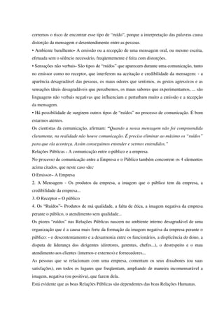 corremos o risco de encontrar esse tipo de “ruído”, porque a interpretação das palavras causa
distorção da mensagem e desentendimento entre as pessoas.
• Ambiente barulhento- A emissão ou a recepção de uma mensagem oral, ou mesmo escrita,
efetuada sem o silêncio necessário, freqüentemente é feita com distorções.
• Sensações não verbais- São tipos de “ruídos” que aparecem durante uma comunicação, tanto
no emissor como no receptor, que interferem na aceitação e credibilidade da mensagem: - a
aparência desagradável das pessoas, os maus odores que sentimos, os gestos agressivos e as
sensações táteis desagradáveis que percebemos, os maus sabores que experimentamos, ... são
linguagens não verbais negativas que influenciam e perturbam muito a emissão e a recepção
da mensagem.
• Há possibilidade de surgirem outros tipos de “ruídos” no processo de comunicação. É bom
estarmos atentos.
Os cientistas da comunicação, afirmam: “Quando a nossa mensagem não foi compreendida
claramente, na realidade não houve comunicação. É preciso eliminar ao máximo os “ruídos”
para que ela aconteça. Assim conseguimos entender e sermos entendidos.”
Relações Públicas - A comunicação entre o público e a empresa.
No processo de comunicação entre a Empresa e o Público também concorrem os 4 elementos
acima citados, que neste caso são:
O Emissor– A Empresa
2. A Mensagem - Os produtos da empresa, a imagem que o público tem da empresa, a
credibilidade da empresa...
3. O Receptor – O público
4. Os “Ruídos”– Produtos de má qualidade, a falta de ética, a imagem negativa da empresa
perante o público, o atendimento sem qualidade...
Os piores “ruídos” nas Relações Públicas nascem no ambiente interno desagradável de uma
organização que é a causa mais forte da formação da imagem negativa da empresa perante o
público: - o descontentamento e a desarmonia entre os funcionários, a displicência do dono, a
disputa de liderança dos dirigentes (diretores, gerentes, chefes...), o desrespeito e o mau
atendimento aos clientes (internos e externos) e fornecedores...
As pessoas que se relacionam com uma empresa, comentam os seus dissabores (ou suas
satisfações), em todos os lugares que freqüentam, ampliando de maneira incomensurável a
imagem, negativa (ou positiva), que fazem dela.
Está evidente que as boas Relações Públicas são dependentes das boas Relações Humanas.
 