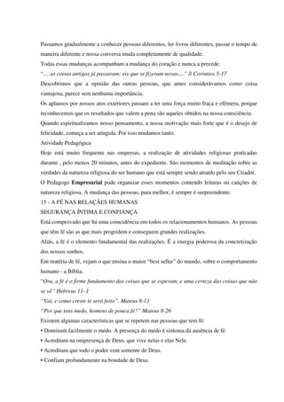 Passamos gradualmente a conhecer pessoas diferentes, ler livros diferentes, passar o tempo de
maneira diferente e nossa conversa muda completamente de qualidade.
Todas essas mudanças acompanham a mudança do coração e nunca a precede.
“.... as coisas antigas já passaram; eis que se fizeram novas....” ll Corintios 5-17
Descobrimos que a opinião das outras pessoas, que antes considerávamos como coisa
vantajosa, parece sem nenhuma importância.
Os aplausos por nossos atos exteriores passam a ter uma força muito fraca e efêmera, porque
reconhecemos que os resultados que valem a pena são aqueles obtidos na nossa consciência.
Quando espiritualizamos nosso pensamento, a nossa motivação mais forte que é o desejo de
felicidade, começa a ser atingida. Por isso mudamos tanto.
Atividade Pedagógica
Hoje está muito frequente nas empresas, a realização de atividades religiosas praticadas
durante , pelo menos 20 minutos, antes do expediente. São momentos de meditação sobre as
verdades da natureza religiosa do ser humano que está sempre sendo atraído pelo seu Criador.
O Pedagogo Empresarial pode organizar esses momentos contendo leituras ou canções de
natureza religiosa. A mudança das pessoas, para melhor, é sempre é surpreendente.
15 - A FÉ NAS RELAÇÃES HUMANAS
SEGURANÇA ÍNTIMA E CONFIANÇA
Está comprovado que há uma coincidência em todos os relacionamentos humanos. As pessoas
que têm fé são as que mais progridem e conseguem grandes realizações.
Aliás, a fé é o elemento fundamental das realizações. É a energia poderosa da concretização
dos nossos sonhos.
Em matéria de fé, vejam o que ensina o maior “best seller” do mundo, sobre o comportamento
humano - a Bíblia.
“Ora, a fé é o firme fundamento das coisas que se esperam, e uma certeza das coisas que não
se vê” Hebreus 11–1
“Vai, e como creste te será feito”. Mateus 8-13
“Por que tens medo, homens de pouca fé?” Mateus 8-26
Existem algumas características que se repetem nas pessoas que tem fé:
• Dominam facilmente o medo. A presença do medo é sintoma da ausência de fé.
• Acreditam na onipresença de Deus, que vive nelas e elas Nele.
• Acreditam que todo o poder vem somente de Deus.
• Confiam profundamente na bondade de Deus.
 