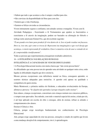 • Sabem que tudo o que acontece a elas é sempre o melhor para elas.
• São convictas da disponibilidade de Deus para com elas.
• Sentem que a vida é benfazeja.
• Sentem-se felizes em todas as circunstâncias.
Vivem intimamente seguras e confiantes, tem atitudes serenas e tranquilas. Vivem com fé.
Atividade Pedagógica - Exercitando a fé Treinamentos que ajudem os funcionários a
exercitarem a fé através da imaginação, podem ser baseados na afirmação do filósofo e
teólogo norte americano Emmet Fox, que dá excelente sugestão:
“É um grande erro lutar para produzir fé viva dentro de si. Isso só pode resultar em fracasso.
Deve-se, isso sim, agir como se tivesse fé. Represente (na imaginação) o que você deseja que
aconteça, e estará expressando fé verdadeira. Esta é a maneira certa de usar a vontade de ter
fé, compreendida cientificamente”.
Todas as pessoas que experimentaram,conseguiram resultados admiráveis.
16 - A INTELIGÊNCIA NAS RELAÇÃES HUMANAS
INTELIGÊNCIA É A CAPACIDADE DE VENCER DIFICULDADES
• A Psicologia Educacional mostra com muita clareza que “não existe pessoa burra”.
As dificuldades que uma pessoa tem de aprender uma atividade ou qualquer outra coisa, estão
ligadas às dificuldades daquele que deve ensiná-la.
Mesmo pessoas excepcionais com deficiência mental ou física, conseguem aprender, se
usarmos técnicas adequadas para ensiná-las. A questão está apenas na qualidade e
competência de quem ensina.
Maria Montessori, a primeira médica do Ocidente, a educadora revolucionária da Europa,
afirmava e provava: “Se alguém não aprendeu é porque ninguém soube ensinar”.
Seus alunos, crianças excepcionais, concorriam com crianças normais nos concursos públicos,
e sempre eram aprovados. Seu método, com todo o material especial de ensino, criado por ela,
é até hoje aplicado em escolas de elite e consegue, além de ensinar, refinar as atitudes e
comportamentos dos alunos.
Ensinar é Ciência e Arte.
Ciência, porque exige tecnologia fundamentada nos conhecimentos de Psicologia
Educacional.
Arte, porque exige capacidade de criar nas pessoas, sensações e estados de espírito que levem
a uma mudança desejável de comportamento, isto é, à aprendizagem.
 