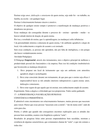 Ensinar exige amor, dedicação e entusiasmo de quem ensina, seja onde for - no trabalho, na
família, na escola – em qualquer lugar.
Ensinar é relacionamento humano sincero e emotivo.
O objetivo de qualquer ensino sempre é promover a manifestação de mudanças positivas e
duradouras nas pessoas.
Essas mudanças são conseguidas durante o processo de - ensinar - aprender - mudar - se
houver atitude interior de doação, de quem ensina.
Por isso, o resultado do ensino, que é a aprendizagem, (as mudanças) sofre influências:
• da personalidade otimista e entusiasta de quem ensina, • do ambiente agradável e alegre do
local, • do conhecimento a respeito do assunto a ser ensinado.
Sem essas condições, as pessoas não aprendem, não por falta de inteligência, e sim porque
não houve verdadeiramente ensino.
Atividade Pedagógica
O Pedagogo Empresarial, através dos treinamentos, tem o objetivo principal de melhorar a
produtividade pessoal dos funcionários e da empresa. Para isso há condições insubstituíveis
que favorecerão as mudanças desejáveis:
1. Deve preparar um local de treinamento que seja um ambiente com atmosfera
agradável, alegre e aconchegante.
2. Deve estar consciente durante um treinamento, de que para que o ensino seja eficaz é
imprescindível haver as três atitudes interiores indispensáveis a quem ensina: amor,
dedicação e entusiasmo.
3. Deve estar seguro de que aquele que irá ensinar, tem conhecimento amplo do assunto.
Experimente. Sinta a alegria e a felicidade que isso proporciona. Todos sairão ganhando.
17 - A PERSEVERANÇA NAS RELAÇÃES HUMANAS
CONSTÂNCIA E PERSISTÊNCIA
É admirável como encontramos nos relacionamentos humanos, muitas pessoas que nasceram
para vencer. Parece que essas pessoas “nasceram com a estrela”, “são de muita sorte”, tudo dá
certo para elas.
Porém, é sabido que quando não conseguimos encontrar explicações para as atitudes das
pessoas bem sucedidas, usamos com freqüência a palavra “sorte”.
Resultados de pesquisas feitas entre pessoas empreendedoras bem sucedidas, mostram a
existência de algumas características, que costumamos chamar de “sorte”, e que são comuns a
todas elas:
 