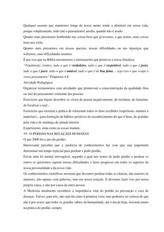 Qualquer assunto que mantemos longe da nossa mente tende a diminuir em nossa vida,
porque simplesmente, tudo (até o pensamento) atrofia, quando não é usado.
Quanto mais pensarmos lembrando nas coisas boas que já tivemos, e que temos, mais coisas
boas nos virão.
Quanto mais pensarmos em nossas queixas, nossas dificuldades ou nas injustiças que
sofremos, mais dificuldades teremos.
É por isso que na Bíblia encontramos o ensinamento que promove a nossa fortaleza:
“Finalmente, irmãos, tudo o que é verdadeiro, tudo o que é respeitável, tudo o que é justo,
tudo o que é puro, tudo o que é amável, tudo o que é de boa fama, ...seja isso o que ocupe o
vosso pensamento” Filipenses 4,8
Atividade Pedagógica
Organizar treinamentos com atividades que promovam a conscientização da qualidade (boa
ou má) do pensamento constante das pessoas.
Exercícios que façam descobrir os vícios de pensar negativamente, de reclamar, de lamentar,
de focalizar o mal...
Exercícios que ensinem a prática de relacionar todos os bens recebidos (espirituais, mentais e
materiais)... para formação de hábitos positivos de reconhecimento do que é bom, de gratidão
pela vida e de mudança de atitude interior.
Experimente, sinta como as coisas mudam.
19 - O PERDÀO NAS RELAÇÃES HUMANAS
O ano 2000 foi o ano do perdão.
Interessante perceber que a ausência de conhecimentos faz com que seja importante
determinar um tempo especial para perdoar e pedir perdão.
Existe uma lei mental irrevogável, segundo a qual nós temos de pedir perdão e perdoar os
outros se quisermos superar nossas dificuldades e fazer progresso em todos os aspectos da
nossa personalidade e da nossa vida.
Os conhecimentos científicos mostram que devemos perdoar todas as ofensas, das maiores às
menores, não apenas com palavras, mas em nosso coração. E devemos fazer isso por nossa
própria causa, e não por causa da outra pessoa.
A Medicina atualmente reconhece a importância vital do perdão na prevenção e cura de
doenças. Talvez, para nós, não seja tão claro à primeira vista, mas podemos ter certeza de que
não é por acaso, que todos os grandes sábios da humanidade, até o dia de hoje, insistem muito
na prática do perdão, sempre.
 