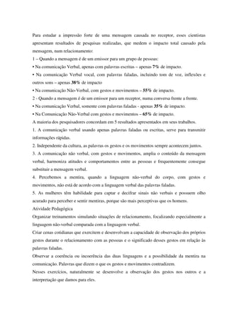 Para estudar a impressão forte de uma mensagem causada no receptor, esses cientistas
apresentam resultados de pesquisas realizadas, que medem o impacto total causado pela
mensagem, num relacionamento:
1 – Quando a mensagem é de um emissor para um grupo de pessoas:
• Na comunicação Verbal, apenas com palavras escritas – apenas 7% de impacto.
• Na comunicação Verbal vocal, com palavras faladas, incluindo tom de voz, inflexões e
outros sons – apenas 38% de impacto
• Na comunicação Não-Verbal, com gestos e movimentos – 55% de impacto.
2 - Quando a mensagem é de um emissor para um receptor, numa conversa frente a frente.
• Na comunicação Verbal, somente com palavras faladas - apenas 35% de impacto.
• Na Comunicação Não-Verbal com gestos e movimentos – 65% de impacto.
A maioria dos pesquisadores concordam em 5 resultados apresentados em seus trabalhos.
1. A comunicação verbal usando apenas palavras faladas ou escritas, serve para transmitir
informações rápidas.
2. Independente da cultura, as palavras os gestos e os movimentos sempre acontecem juntos.
3. A comunicação não verbal, com gestos e movimentos, amplia o conteúdo da mensagem
verbal, harmoniza atitudes e comportamentos entre as pessoas e frequentemente consegue
substituir a mensagem verbal.
4. Percebemos a mentira, quando a linguagem não-verbal do corpo, com gestos e
movimentos, não está de acordo com a linguagem verbal das palavras faladas.
5. As mulheres têm habilidade para captar e decifrar sinais não verbais e possuem olho
acurado para perceber e sentir mentiras, porque são mais perceptivas que os homens.
Atividade Pedagógica
Organizar treinamentos simulando situações de relacionamento, focalizando especialmente a
linguagem não-verbal comparada com a linguagem verbal.
Criar cenas cotidianas que exercitem e desenvolvam a capacidade de observação dos próprios
gestos durante o relacionamento com as pessoas e o significado desses gestos em relação às
palavras faladas.
Observar a coerência ou incoerência das duas linguagens e a possibilidade da mentira na
comunicação. Palavras que dizem o que os gestos e movimentos contradizem.
Nesses exercícios, naturalmente se desenvolve a observação dos gestos nos outros e a
interpretação que damos para eles.
 
