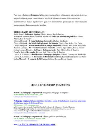 Para isso, o Pedagogo Empresarial deve procurar conhecer a linguagem não-verbal do corpo,
o significado dos gestos e movimentos, através de leituras ou cursos de comunicação.
Experimente os efeitos espetaculares que esses treinamentos promovem no relacionamento
humano dentro da empresa e das famílias.
BIBLIOGRAFIA RECOMENDADA
Aebli, Hans – Prática de Ensino; Editora Vozes; Rio de Janeiro
Blanchard, Kenneth; Peale, Normam Vicent - O Poder da Administração Ética; Editora
Record, Rio de Janeiro.
Chopra, Deepack - A Cura Quântica; Editora Best Seller, São Paulo
Chopra, Deepack - As Sete Leis Espirituais do Sucesso; Editora Best Seller, São Paulo
Chopra, Deepack - Mente sem fronteiras, corpo sem idade - Editora Best Seller, São Paulo
Ruchon, Georges - As Transformações da Infância; Livraria Agir Editora, Rio de Janeiro
Jost de Moraes, Renate – As Chaves do Inconsciente; Agir Editora, Rio de Janeiro
Gouvêa, Ruth – Recreação; Livraria Agir Editora, Rio de Janeiro
Lenval, H. Lubienska - Problemas da Pedagogia Religiosa; Editora Flamboyant, São Paulo
Lenval, H. Lubienska - A Educação do Homem Consciente; Editora Flamboyant, São Paulo
Maltz, Maxwell - A Imagem de Si Mesmo; Editora Record, Rio de Janeiro
SITES E LIVROS PARA CONSULTAS
[CITAÇÃO] Pedagogia empresarial: atuação do pedagogo na empresa
AEA RIBEIRO - Rio de Janeiro: Wak, 2003
Citado por 30 - Artigos relacionados
Pedagogia empresarial de controle do trabalho e saude do trabalhador: o caso de uma usina-
destilaria da regiao de Ribeirao Preto.
RA Scopinho - 1995 - orton.catie.ac.cr
... Corporativo: Universidade Federal de Sao Carlos; Centro de Educacao e Ciencias Humanas.
Título: Pedagogia empresarial de controle do trabalho e saude do trabalhador: o caso de uma
usina-destilaria da regiao de Ribeirao Preto. P. imprenta: Sao Carlos. ...
Citado por 15 - Artigos relacionados - Em cache
[CITAÇÃO] Pedagogia empresarial: saberes, práticas e referências
MG ALMEIDA - Rio de Janeiro: Brasport, 2006
Citado por 14 - Artigos relacionados
[PDF] LIÇÃES DE PEDAGOGIA EMPRESARIAL
 