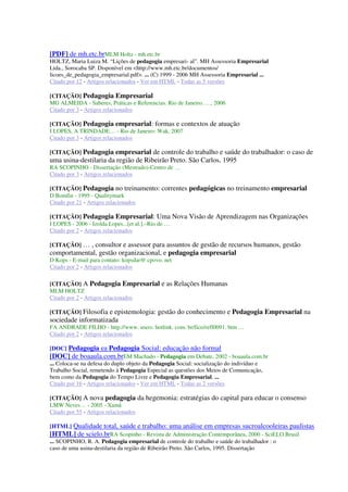 [PDF] de mh.etc.brMLM Holtz - mh.etc.br
HOLTZ, Maria Luiza M. “Lições de pedagogia empresari- al”. MH Assessoria Empresarial
Ltda., Sorocaba SP. Disponível em <http://www.mh.etc.br/documentos/
licoes_de_pedagogia_empresarial.pdf>. ... (C) 1999 - 2006 MH Assessoria Empresarial ...
Citado por 12 - Artigos relacionados - Ver em HTML - Todas as 5 versões
[CITAÇÃO] Pedagogia Empresarial
MG ALMEIDA - Saberes, Práticas e Referencias. Rio de Janeiro. …, 2006
Citado por 3 - Artigos relacionados
[CITAÇÃO] Pedagogia empresarial: formas e contextos de atuação
I LOPES, A TRINDADE… - Rio de Janeiro: Wak, 2007
Citado por 3 - Artigos relacionados
[CITAÇÃO] Pedagogia empresarial de controle do trabalho e saúde do trabalhador: o caso de
uma usina-destilaria da região de Ribeirão Preto. São Carlos, 1995
RA SCOPINHO - Dissertação (Mestrado)-Centro de …
Citado por 3 - Artigos relacionados
[CITAÇÃO] Pedagogia no treinamento: correntes pedagógicas no treinamento empresarial
D Bomfin - 1995 - Qualitymark
Citado por 21 - Artigos relacionados
[CITAÇÃO] Pedagogia Empresarial: Uma Nova Visão de Aprendizagem nas Organizações
I LOPES - 2006 - Izolda Lopes...[et al.].–Rio de …
Citado por 2 - Artigos relacionados
[CITAÇÃO] … , consultor e assessor para assuntos de gestão de recursos humanos, gestão
comportamental, gestão organizacional, e pedagogia empresarial
D Kops - E-mail para contato: kopsdar@ cpovo. net
Citado por 2 - Artigos relacionados
[CITAÇÃO] A Pedagogia Empresarial e as Relações Humanas
MLM HOLTZ
Citado por 2 - Artigos relacionados
[CITAÇÃO] Filosofia e epistemologia: gestão do conhecimento e Pedagogia Empresarial na
sociedade informatizada
FA ANDRADE FILHO - http://www. users. hotlink. com. br/fico/refl0091. htm …
Citado por 2 - Artigos relacionados
[DOC] Pedagogia ea Pedagogia Social: educação não formal
[DOC] de boaaula.com.brEM Machado - Pedagogia em Debate, 2002 - boaaula.com.br
... Coloca-se na defesa do duplo objeto da Pedagogia Social: socialização do indivíduo e
Trabalho Social, remetendo à Pedagogia Especial as questões dos Meios de Comunicação,
bem como da Pedagogia do Tempo Livre e Pedagogia Empresarial. ...
Citado por 16 - Artigos relacionados - Ver em HTML - Todas as 2 versões
[CITAÇÃO] A nova pedagogia da hegemonia: estratégias do capital para educar o consenso
LMW Neves… - 2005 - Xamã
Citado por 55 - Artigos relacionados
[HTML] Qualidade total, saúde e trabalho: uma análise em empresas sucroalcooleiras paulistas
[HTML] de scielo.brRA Scopinho - Revista de Administração Contemporânea, 2000 - SciELO Brasil
... SCOPINHO, R. A. Pedagogia empresarial de controle do trabalho e saúde do trabalhador : o
caso de uma usina-destilaria da região de Ribeirão Preto. São Carlos, 1995. Dissertação
 
