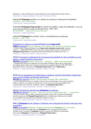 (Mestrado) - Centro de Educação e Ciências Humanas, Universidade Federal de São Carlos. ...
Citado por 16 - Artigos relacionados - Em cache - Todas as 14 versões
[CITAÇÃO] Pedagogia da fábrica: as relações de produção ea educação do trabalhador
AZ Kuenzer - 1985 - Cortez Editora
Citado por 233 - Artigos relacionados
[CITAÇÃO] Pedagogia Empresarial de controle do trabalho e saúde do trabalhador: o caso de
uma usina-destilaria da região de Ribeirão Preto. 1995. 258 f
RA SCOPINHO - … Federal de São Carlos, São Carlos
Citado por 1 - Artigos relacionados
[CITAÇÃO] Pedagogia da exclusão: crítica ao neoliberalismo em educação
P Gentili… - 1995 - Vozes
Citado por 205 - Artigos relacionados
O pedagogo na empresa ea responsabilidade social empresarial
[PDF] de unesp.brM Pascoal - Educação: Teoria e Prática, 2008 - periodicos.rc.biblioteca.unesp.br
... Palavras-chave: Responsabilidade Social Empresarial; pedagogia empresarial; educação;
empresa. ... ANDRADE FILHO, FA de. Filosofia e epistemologia: gestão do conhecimento e
Pedagogia Empresarial na sociedade informatizada. Disponível em: http://www.users. ...
Citado por 1 - Artigos relacionados - Todas as 2 versões
[HTML] Concepção e implantação de um programa de qualidade de vida no trabalho no setor
público: o papel estratégico dos gestores
[HTML] de usp.brRR Ferreira, MC Ferreira… - Revista de …, 2009 - revistasusp.sibi.usp.br
... Pedagoga pelo Instituto de Educação da Universidade Estadual de Minas Gerais, Especialista
em Cultura, Gestão e Bem-estar Organizacional pela Universidade de Brasília (CEP 70910-900 —
Brasília/DF, Brasil), Especialista em Pedagogia Empresarial (Centro Empresarial ...
Citado por 7 - Artigos relacionados - Em cache - Todas as 7 versões
HTML] Novos paradigmas do conhecimento e modernos conceitos de produção: implicações
para uma nova didática na formação profissional
[HTML] de scielo.brW Markert - Educação &amp; Sociedade, 2000 - SciELO Brasil
... reforma interna das escolas ter recebido o apoio de setores relacionados com as áreas da ciência,
política e indústria, foi somente no final dos anos 70 que ocorreu uma discussão pública sobre
a reforma básica dos currículos, da didática escolar e da pedagogia empresarial. ...
Citado por 10 - Artigos relacionados - Em cache - Todas as 10 versões
[HTML] Formação do educador para pedagogia nas empresas
[HTML] de ufsm.brNV Trevisan… - http://www. ufsm. br/ceesp/2003/01/a6. htm> … - coralx.ufsm.br
... Em vez de lutar contra os rígidos controles do aparelho escolar, cabe ao profissional-pedagogo,
inserido na proposta da Pedagogia Empresarial, propor atividades que confiram novos sentidos
ao seu trabalho, realizado agora num ambiente oscilante e instável. ...
Citado por 1 - Artigos relacionados - Em cache - Todas as 3 versões
[PDF] A Pedagogia Social: diálogos e fronteiras com a educação não-formal e educação sócio
comunitária
[PDF] de unisal.brEM Machado - II Congresso Internacional de Pedagogia Social - am.unisal.br
... Coloca-se na defesa do duplo objeto da Pedagogia Social: socialização do indivíduo e
Trabalho Social, remetendo à Pedagogia Especial as questões dos Meios de Comunicação,
bem como da Pedagogia do Tempo Livre e Pedagogia Empresarial. ...
Citado por 4 - Artigos relacionados - Ver em HTML
 