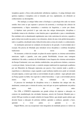 inorgânica quanto a física estão produzindo substâncias orgânicas. A antiga distinção entre
química orgânica e inorgânica está se tomando, por isso, rapidamente, em obstáculo ao
conhecimento e ao desempenho.
Por analogia, as antigas linhas entre a fisiologia e a psicologia têm cada vez menos
sentido, bem como as que separam o processo da economia, a sociologia das ciências do
comportamento, a lógica matemática e estatística da linguística, e assim por diante.
A hipótese mais provável é que cada uma das antigas demarcações, disciplinas e
faculdades tomar-se-ão obsoletas e uma barreira para o aprendizado e para o entendimento.
Em realidade está se abandonando rapidamente uma visão cartesiana do universo, segundo a
qual a ênfase tem recaído nas partes e nos elementos, dentro de uma visão global destacando o
todo e os padrões, desafiando toda a linha divisória entre as áreas de estudo e o conhecimento.
As instituições precisam ter condições de descartar-se do passado. A universidade não é
exceção. Ela precisa de liberdade para introduzir novas disciplinas e combinar disciplinas
tradicionais de novas maneiras.
No momento, a título de exemplo, no plano do ensino superior, os sistemas universitários
americano, inglês e japonês, com uma grande flexibilidade, tiveram uma vantagem
indubitável. Ou então, a ausência de flexibilidade é uma fraqueza dos sistemas universitários
da Europa Continental, com suas cátedras estabelecidas, seus professores titulares, concursos
e assim por diante. Acima de tudo, o controle europeu tradicional da organização acadêmica
por um Ministério da Educação representa um passivo. Esse controle tende a proibir a
experiência e a determinar a regra segundo a qual nenhuma matéria nova pode ser ensinada
em parte alguma, a menos que todas as universidades do país a adotem - regra aplicada tanto
na França quanto na Itália. Isso equivale à ordem burocrática - o que a universidade precisa
menos hoje em dia, sobretudo no Brasil.
O processo de introdução de disciplinas novas e o abandono das antigas não são,
atualmente, comum para o sistema de ensino, mas terá que ser posto rapidamente em prática
agora, mais do que antes.
Em 1996, a UNESCO empreendeu um grande esforço de repensar a educação, no
contexto da mundialização das atividades humanas, através da Comissão Mundial para o
século XXI que resultou no amplo relatório de Jacque Delors, que propõe quatro pilares que
deverão basear a educação do próximo milênio: aprender a conhecer, aprender a fazer,
aprender a viver juntos e aprender a ser.
Edgard Morin, com sua excepcional visão integradora da totalidade pensou os valores na
 