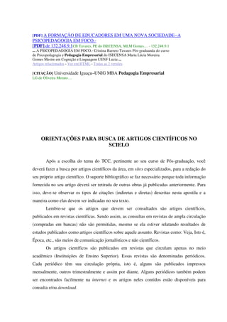 [PDF] A FORMAÇÃO DE EDUCADORES EM UMA NOVA SOCIEDADE--A
PSICOPEDAGOGIA EM FOCO.-
[PDF] de 132.248.9.1CB Tavares, PE do ISECENSA, MLM Gomes… - 132.248.9.1
... A PSICOPEDAGOGIA EM FOCO.- Cristina Barreto Tavares Pós-graduanda do curso
de Psicopedagogia e Pedagogia Empresarial do ISECENSA Maria Lúcia Moreira
Gomes Mestre em Cognição e Linguagem UENF Luzia ...
Artigos relacionados - Ver em HTML - Todas as 2 versões
[CITAÇÃO] Universidade Iguaçu–UNIG MBA Pedagogia Empresarial
LG de Oliveira Morato…
ORIENTAÇÕES PARA BUSCA DE ARTIGOS CIENTÍFICOS NO
SCIELO
Após a escolha do tema do TCC, pertinente ao seu curso de Pós-graduação, você
deverá fazer a busca por artigos científicos da área, em sites especializados, para a redação do
seu próprio artigo científico. O suporte bibliográfico se faz necessário porque toda informação
fornecida no seu artigo deverá ser retirada de outras obras já publicadas anteriormente. Para
isso, deve-se observar os tipos de citações (indiretas e diretas) descritas nesta apostila e a
maneira como elas devem ser indicadas no seu texto.
Lembre-se que os artigos que devem ser consultados são artigos científicos,
publicados em revistas científicas. Sendo assim, as consultas em revistas de ampla circulação
(compradas em bancas) não são permitidas, mesmo se ela estiver relatando resultados de
estudos publicados como artigos científicos sobre aquele assunto. Revistas como: Veja, Isto é,
Época, etc., são meios de comunicação jornalísticos e não científicos.
Os artigos científicos são publicados em revistas que circulam apenas no meio
acadêmico (Instituições de Ensino Superior). Essas revistas são denominadas periódicos.
Cada periódico têm sua circulação própria, isto é, alguns são publicados impressos
mensalmente, outros trimestralmente e assim por diante. Alguns periódicos também podem
ser encontrados facilmente na internet e os artigos neles contidos estão disponíveis para
consulta e/ou download.
 