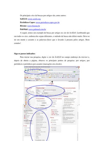 Os principais sites de buscas por artigos são, entre outros:
SciELO: www.scielo.org
Periódicos Capes: www.periodicos.capes.gov.br
Bireme: www.bireme.br
PubMed: www.pubmed.com.br
A seguir, temos um exemplo de busca por artigos no site do SciELO. Lembrando que
em todos os sites, embora eles sejam diferentes, o método de busca não difere muito. Deve-se
ter em mente o assunto e as palavras-chave que o levarão à procura pelos artigos. Bons
estudos!
Siga os passos indicados:
Para iniciar sua pesquisa, digite o site do SciELO no campo endereço da internet e,
depois de aberta a página, observe os principais pontos de pesquisa: por artigos; por
periódicos e periódicos por assunto (marcações em círculo).
 