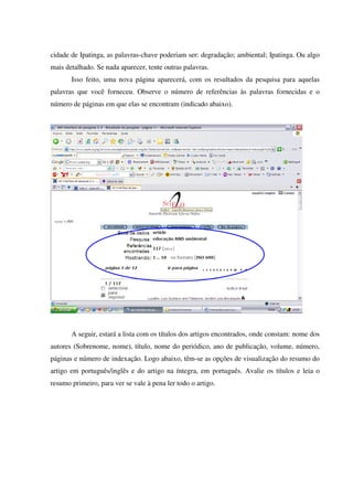 cidade de Ipatinga, as palavras-chave poderiam ser: degradação; ambiental; Ipatinga. Ou algo
mais detalhado. Se nada aparecer, tente outras palavras.
Isso feito, uma nova página aparecerá, com os resultados da pesquisa para aquelas
palavras que você forneceu. Observe o número de referências às palavras fornecidas e o
número de páginas em que elas se encontram (indicado abaixo).
A seguir, estará a lista com os títulos dos artigos encontrados, onde constam: nome dos
autores (Sobrenome, nome), título, nome do periódico, ano de publicação, volume, número,
páginas e número de indexação. Logo abaixo, têm-se as opções de visualização do resumo do
artigo em português/inglês e do artigo na íntegra, em português. Avalie os títulos e leia o
resumo primeiro, para ver se vale à pena ler todo o artigo.
 