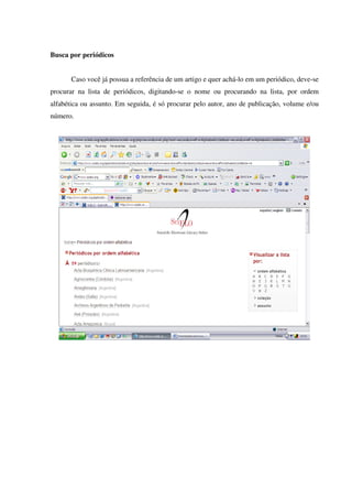 Busca por periódicos
Caso você já possua a referência de um artigo e quer achá-lo em um periódico, deve-se
procurar na lista de periódicos, digitando-se o nome ou procurando na lista, por ordem
alfabética ou assunto. Em seguida, é só procurar pelo autor, ano de publicação, volume e/ou
número.
 