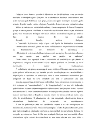 Coloca-se dessa forma a questão da identidade, ou das identidades, como um núcleo
resistente à homogeinização e que pode ser a semente das mudanças sócio-culturais. Elas
estão marcadas pela história de cada grupo, assim como pelas instituições existentes, pelos
aparatos de poder e pelas crenças religiosas. Nem todas desenvolvem uma prática inovadora.
Muitas se traduzem em resistência à mudança e outras, em projetos de futuro. Exatamente
porque a construção das identidades se desenvolve em contextos vincados por relações de
poder, onde é necessário distinguir entre essas formas e as diferentes origens que estão na
base do processo de sua criação.
Segundo Castells, pode-se distinguir:
- "Identidade legitimadora, cuja origem está ligada às instituições dominantes;
- Identidade de resistência, gerada por atores sociais que estão em posições desvalorizadas
ou discriminadoras. São trincheiras de resistência; e
- Identidade de projeto, produzida por atores sociais que partem dos materiais culturais a
que tem acesso, para redefinir sua posição na sociedade".
Como vemos, essa tipologia expõe a diversidade de manifestações que podem se
enquadrar na categoria de movimentos sociais. Alguns poderiam ser chamados de novos
movimentos e outros de tradicionalistas.
A globalização não apagou a presença de atores políticos. Criou para eles novos espaços
pelos quais se inicia um processo histórico que não tem direção prevista. A criatividade, a
negociação e a capacidade de mobilização serão os mais importantes instrumentos para
conquistar um lugar na nova sociedade que está se constituindo em rede.
Uma das características distintivas da modernidade é uma interconexão crescente entre os
dois extremos da "extencionalidade" e da "intencionalidade": de um lado influências
globalizantes e, do outro, disposições pessoais. Quanto mais a tradição perde terreno, e quanto
mais reconstitui-se a vida cotidiana em termos da interação dialética entre o local e o global,
mais os indivíduos vêem-se forçados a negociar opções por estilos devida em meio a uma
série de possibilidades. O planejamento da vida organizada reflexivamente torna-se
característica fundamental da estruturação da auto-identidade.
A era da globalização pode ser considerada também a era do ressurgimento do
nacionalismo, manifestado tanto pelo desafio que impõe a Estados-Nação estabelecidos, como
pela (re)construção da identidade com base na nacionalidade invariavelmente definida por
oposição ao estrangeiro. Sem dúvida, essa tendência histórica tem surpreendido alguns
observadores, após a morte do nacionalismo ter sido anunciada por uma causa tripla: a
 