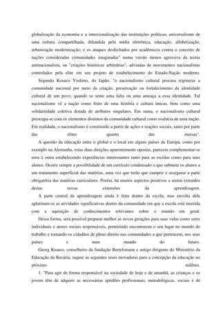 globalização da economia e a intercionalização das instituições políticas; universalismo de
uma cultura compartilhada, difundida pela mídia eletrônica, educação, alfabetização,
urbanização modernização; e os ataques desfechados por acadêmicos contra o conceito de
nações consideradas comunidades imaginadas" numa versão menos agressiva da teoria
antinacionalista, ou "criações históricas arbitrárias", advindas de movimentos nacionalistas
controlados pela elite em seu projeto de estabelecimento do Estado-Nação moderno.
Segundo Kosaco Yoshino, do Japão, "o nacionalismo cultural procura regenerar a
comunidade nacional por meio da criação, preservação ou fortalecimento da identidade
cultural de um povo, quando se sente uma falta ou uma ameaça a essa identidade. Tal
nacionalismo vê a nação como fruto de uma história e cultura únicas, bem como uma
solidariedade coletiva dotada de atributos singulares. Em suma, o nacionalismo cultural
preocupa-se com os elementos distintos da comunidade cultural como essência de uma nação.
Em realidade, o nacionalismo é constituído a partir de ações e reações sociais, tanto por parte
das elites quanto das massas".
A questão da educação entre o global e o local em alguns países da Europa, como por
exemplo na Alemanha, estas duas direções aparentemente opostas, parecem complementar-se
uma à outra estabelecendo experiências interessantes tanto para as escolas como para seus
alunos. Ocorre sempre a possibilidade de um currículo condensado o que submete os alunos a
um tratamento superficial das matérias, uma vez que terão que cumprir e assegurar a parte
obrigatória das matérias curriculares. Porém, há muitos aspectos positivos a serem extraídos
destas novas extensões da aprendizagem.
A parte central da aprendizagem ainda é feita dentro da escola, mas envolta dela
aglutinam-se as atividades significativas dentro da comunidade em que a escola está inserida
com a aquisição de conhecimentos relevantes sobre o mundo em geral.
Dessa forma, será possível preparar melhor as novas gerações para suas vidas como seres
individuais e atores sociais responsáveis, permitindo encontrarem o seu lugar no mundo do
trabalho e tornando-os cidadãos de pleno direito nas comunidades a que pertencem, nos seus
países e num mundo do futuro.
Georg Knauss, conselheiro da fundação Bertelsmann e antigo dirigente do Ministério da
Educação da Bavária, sugere as seguintes teses inovadoras para a concepção da educação no
próximo milênio.
1. "Para agir de forma responsável na sociedade de hoje e de amanhã, as crianças e os
jovens têm de adquirir as necessárias aptidões profissionais, metodológicas, sociais e de
 
