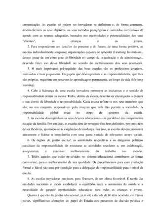 comunicação. As escolas só podem ser inovadoras se definirem e, de forma constante,
desenvolverem os seus objetivos, os seus métodos pedagógicos e conteúdos curriculares de
acordo com as normas adequadas, baseados nas necessidades e potencialidades dos seus
"clientes", as crianças e os jovens.
2. Para responderem aos desafios do presente e do futuro, de uma forma positiva, as
escolas individualmente, enquanto organizações capazes de aprender (Learning Institutions),
devem gozar de um certo grau de liberdade no campo da organização e da administração,
devendo fazer uso dessa liberdade no sentido do melhoramento dos seus resultados.
3. O mais importante pré-requisito das boas escolas são os professores criativos,
motivados e bem preparados. Os papéis que desempenham e as responsabilidades, que lhes
são próprias, requerem um processo de aprendizagem permanente, ao longo da vida (life-long
learning).
4. Cabe à liderança de uma escola inovadora promover as iniciativas e o sentido de
responsabilidade dentro da escola. Todos, dentro da escola, deverão ser encorajados a exercer
o seu direito de liberdade e responsabilidade. Cada escola reflete-se nos seus membros que
são, no seu conjunto, responsáveis pela imagem que dela dão perante a sociedade. A
responsabilidade global recai no corpo de gestores da escola.
5. As escolas desempenham os seus deveres educacionais em paralelo e em complemento
da ação da família. Por um lado, as escolas têm de perseguir fins bem definidos, por outro têm
de ser flexíveis, ajustando-se às exigências de mudança. Por isso, as escolas devem promover
ativamente e liderar o intercâmbio com uma gama variada de relevantes atores sociais.
6. Os órgãos de gestão escolar, as autoridades respectivas e os dirigentes políticos
partilham da responsabilidade de estruturar as atividades escolares e, em colaboração,
assegurarem o contínuo melhoramento do trabalho nas escolas.
7. Todos aqueles que estão envolvidos no sistema educacional contribuem de forma
consistente, para o melhoramento da sua qualidade. Os procedimentos para essa avaliação
formal e fiável são uma pré-condição para a delegação de responsabilidade para o nível da
escola.
8. As escolas inovadoras precisam, para florescer, de um clima favorável. É tarefa das
entidades nacionais e locais estabelecer o equilíbrio entre a autonomia da escola e a
necessidade de garantir oportunidades educativas para todas as crianças e jovens.
Quanto à questão da gestão educacional, já desde a década de 80 têm ocorrido, em vários
países, significativas alterações do papel do Estado nos processos de decisão política e
 