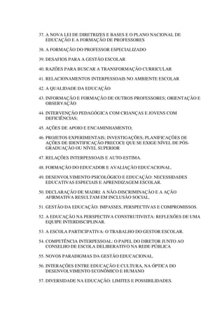 37. A NOVA LEI DE DIRETRIZES E BASES E O PLANO NACIONAL DE
EDUCAÇÃO E A FORMAÇÃO DE PROFESSORES
38. A FORMAÇÃO DO PROFESSOR ESPECIALIZADO
39. DESAFIOS PARA A GESTÃO ESCOLAR
40. RAZÕES PARA BUSCAR A TRANSFORMAÇÃO CURRICULAR
41. RELACIONAMENTOS INTERPESSOAIS NO AMBIENTE ESCOLAR
42. A QUALIDADE DA EDUCAÇÃO
43. INFORMAÇÃO E FORMAÇÃO DE OUTROS PROFESSORES; ORIENTAÇÃO E
OBSERVAÇÃO
44. INTERVENÇÃO PEDAGÓGICA COM CRIANÇAS E JOVENS COM
DEFICIÊNCIAS;
45. AÇÕES DE APOIO E ENCAMINHAMENTO;
46. PROJETOS EXPERIMENTAIS; INVESTIGAÇÕES; PLANIFICAÇÕES DE
AÇÕES DE IDENTIFICAÇÃO PRECOCE QUE SE EXIGE NÍVEL DE PÓS-
GRADUAÇÃO OU NÍVEL SUPERIOR
47. RELAÇÕES INTERPESSOAIS E AUTO-ESTIMA.
48. FORMAÇÃO DO EDUCADOR E AVALIAÇÃO EDUCACIONAL.
49. DESENVOLVIMENTO PSICOLÓGICO E EDUCAÇÃO: NECESSIDADES
EDUCATIVAS ESPECIAIS E APRENDIZAGEM ESCOLAR.
50. DECLARAÇÃO DE MADRI: A NÃO-DISCRIMINAÇÃO E A AÇÃO
AFIRMATIVA RESULTAM EM INCLUSÃO SOCIAL.
51. GESTÃO DA EDUCAÇÃO: IMPASSES, PERSPECTIVAS E COMPROMISSOS.
52. A EDUCAÇÃO NA PERSPECTIVA CONSTRUTIVISTA: REFLEXÕES DE UMA
EQUIPE INTERDISCIPLINAR.
53. A ESCOLA PARTICIPATIVA: O TRABALHO DO GESTOR ESCOLAR.
54. COMPETÊNCIA INTERPESSOAL: O PAPEL DO DIRETOR JUNTO AO
CONSELHO DE ESCOLA DELIBERATIVO NA REDE PÚBLICA
55. NOVOS PARADIGMAS DA GESTÃO EDUCACIONAL.
56. INTERAÇÕES ENTRE EDUCAÇÃO E CULTURA, NA ÓPTICA DO
DESENVOLVIMENTO ECONÔMICO E HUMANO
57. DIVERSIDADE NA EDUCAÇÃO: LIMITES E POSSIBILIDADES.
 