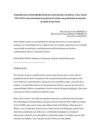 PARADIGMAS CONTEMPORÂNEOS DA GESTÃO EDUCACIONAL: UMA VISÃO
INCLUSIVA (uma abordagem do projeto desenvolvido com profissionais da educação
da cidade de São Paulo)
Mary Rosane Ceroni MONEZI (1)
Maria Cecília Carrara Modenesi RIBEIRO (2)
Alzira Jerez LAGUNA(3)
Neste trabalho, analisa-se a possibilidade do educador desenvolver-se como agente de
mudanças em conformidade com as exigências dos novos tempos. Apresenta em seu conteúdo
a necessidade de atualização e aperfeiçoamento profissional quanto aos desafios
contemporâneos relativos à educação inclusiva.
PALAVRAS-CHAVE: Mudança em Educação. Inclusão. Gestão Educacional.
_________________________________
INTRODUÇÃO
No momento em que os estabelecimentos educacionais buscam cada vez mais oferecer
qualidade de ensino dentro de parâmetros de uma gestão democrática, participativa, bem
como melhorar os relacionamentos interpessoais da comunidade escolar, a discussão dessa
temática se faz prioritária.Trata-se de uma proposta de reflexão e ação aos que têm sob sua
responsabilidade elaborar e acompanhar o desenvolvimento do projeto pedagógico, bem como
zelar pela convivência saudável no ambiente escolar.
Dentro deste contexto, este relato de experiência apresenta o estudo decorrente do projeto
Novos Paradigmas da Gestão Educacional que foi desenvolvido em 2001 e 2002, no Campus
10 do UniFMU, pelas autoras deste artigo, Maria Cecília C.M. Ribeiro e Mary Rosane C.
Monezi, com a colaboração de professoras e alunas do Curso de Pedagogia, quando foram
oferecidos gratuitamente aos professores, coordenadores pedagógicos, orientadores
educacionais e diretores de escolas públicas e particulares quatro (4) módulos (um em cada
semestre), aos sábados - com a duração de oito (8) horas em cada módulo.
 