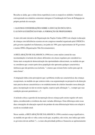 Ressalta-se ainda, que o relato desta experiência (com os respectivos módulos / temáticas)
está registrado nos relatórios semestrais entregues à Coordenação do Curso de Pedagogia no
próprio período de execução.
1 ALGUMAS CONSIDERAÇÕES SOBRE A EDUCAÇÃO INCLUSIVA
E AS NOVAS EXIGÊNCIAS PARA A FORMAÇÃO DE PROFESSORES
A mais relevante iniciativa da Organização das Nações Unidas (ONU) em relação à educação
de crianças com deficiências ocorreu em um congresso mundial organizado pela UNESCO e
pelo governo espanhol em Salamanca, em junho de 1994, para representantes de 95 governos
e muitas ONGs (Organizações Não-Governamentais).
A DECLARAÇÃO DE SALAMANCA (1994) teve como núcleo central de suas
recomendações à inclusão dos alunos deficientes em classes regulares por considerá-la a
forma mais avançada de democratização das oportunidades educacionais, na medida em que
se considerou que a maior parte dessa população não apresenta qualquer característica
intrínseca que não permita essa inclusão, " a menos que existam fortes razões para agir de
outra forma" .
A integração tinha como pressuposto que o problema residia nas características das crianças
excepcionais, na medida em que centrava toda a sua argumentação na perspectiva da detecção
mais precisa dessas características e no estabelecimento de critérios baseados nessa detecção
para a incorporação ou não no ensino regular, expresso pela afirmação "(...) sempre que suas
condições pessoais permitirem (...)".
A inclusão coloca a questão da incorporação dessas crianças pelo ensino regular sob outra
óptica, reconhecendo a existência das mais variadas diferenças. Estas diferenças entre essas
duas concepções de educação especial são produto de uma diferenciação básica em relação à
escola na sociedade atual.
Nesse sentido, a DECLARAÇÃO DE SALAMANCA (1994) constitui avanço significativo,
na medida em que não se volta a uma escola que, na prática, não existe, mas indica que todos
os governos devem atribuir "(...) a mais alta prioridade política e financeira ao aprimoramento
 
