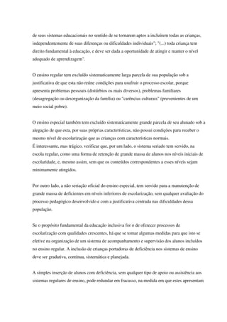 de seus sistemas educacionais no sentido de se tornarem aptos a incluírem todas as crianças,
independentemente de suas diferenças ou dificuldades individuais"; "(...) toda criança tem
direito fundamental à educação, e deve ser dada a oportunidade de atingir e manter o nível
adequado de aprendizagem".
O ensino regular tem excluído sistematicamente larga parcela de sua população sob a
justificativa de que esta não reúne condições para usufruir o processo escolar, porque
apresenta problemas pessoais (distúrbios os mais diversos), problemas familiares
(desagregação ou desorganização da família) ou "carências culturais" (provenientes de um
meio social pobre).
O ensino especial também tem excluído sistematicamente grande parcela de seu alunado sob a
alegação de que esta, por suas próprias características, não possui condições para receber o
mesmo nível de escolarização que as crianças com características normais.
É interessante, mas trágico, verificar que, por um lado, o sistema seriado tem servido, na
escola regular, como uma forma de retenção de grande massa de alunos nos níveis iniciais de
escolaridade, e, mesmo assim, sem que os conteúdos correspondentes a esses níveis sejam
minimamente atingidos.
Por outro lado, a não seriação oficial do ensino especial, tem servido para a manutenção de
grande massa de deficientes em níveis inferiores de escolarização, sem qualquer avaliação do
processo pedagógico desenvolvido e com a justificativa centrada nas dificuldades dessa
população.
Se o propósito fundamental da educação inclusiva for o de oferecer processos de
escolarização com qualidades crescentes, há que se tomar algumas medidas para que isto se
efetive na organização de um sistema de acompanhamento e supervisão dos alunos incluídos
no ensino regular. A inclusão de crianças portadoras de deficiência nos sistemas de ensino
deve ser gradativa, contínua, sistemática e planejada.
A simples inserção de alunos com deficiência, sem qualquer tipo de apoio ou assistência aos
sistemas regulares de ensino, pode redundar em fracasso, na medida em que estes apresentam
 