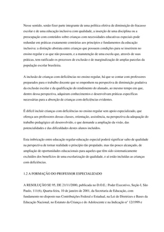 Nesse sentido, senão fizer parte integrante de uma política efetiva de diminuição do fracasso
escolar e de uma educação inclusiva com qualidade, a inserção de uma disciplina ou a
preocupação com conteúdos sobre crianças com necessidades educativas especiais pode
redundar em práticas exatamente contrárias aos princípios e fundamentos da educação
inclusiva: a distinção abstrata entre crianças que possuem condições para se inserirem no
ensino regular e as que não possuem, e a manutenção de uma escola que, através de suas
práticas, tem ratificado os processos de exclusão e de marginalização de amplas parcelas da
população escolar brasileira.
A inclusão de crianças com deficiências no ensino regular, há que se contar com professores
preparados para o trabalho docente que se empenhem na perspectiva de diminuição gradativa
da exclusão escolar e da qualificação do rendimento do alunado, ao mesmo tempo em que,
dentro dessa perspectiva, adquiram conhecimentos e desenvolvam práticas específicas
necessárias para a absorção de crianças com deficiências evidentes.
É difícil incluir crianças com deficiências no ensino regular sem apoio especializado, que
ofereça aos professores dessas classes, orientação, assistência, na perspectiva da adequação do
trabalho pedagógico ali desenvolvido, e que demande a ampliação da visão, das
potencialidades e das dificuldades destes alunos incluídos.
Esta imbricação entre educação regular-educação especial poderá significar salto de qualidade
na perspectiva de tornar realidade o princípio tão propalado, mas tão pouco alcançado, de
ampliação de oportunidades educacionais para aqueles que têm sido sistematicamente
excluídos dos benefícios de uma escolarização de qualidade, e aí estão incluídas as crianças
com deficiências.
1.2 A FORMAÇÃO DO PROFESSOR ESPECIALIZADO
A RESOLUÇÃO SE 95, DE 21/11/2000, publicada no D.O.E.: Poder Executivo, Seção I, São
Paulo, 111(6), Quarta-feira, 10 de janeiro de 2001, da Secretaria de Educação, com
fundamento no disposto nas Contribuições Federal e Estadual, na Lei de Diretrizes e Bases da
Educação Nacional, no Estatuto da Criança e do Adolescente e na Indicação n° 12/1999 e
 