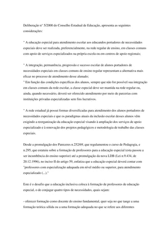 Deliberação n° 5/2000 do Conselho Estadual de Educação, apresenta as seguintes
considerações:
" A educação especial para atendimento escolar aos educandos portadores de necessidades
especiais deve ser realizada, preferencialmente, na rede regular de ensino, em classes comuns
com apoio de serviços especializados na própria escola ou em centros de apoio regionais;
" A integração, permanência, progressão e sucesso escolar de alunos portadores de
necessidades especiais em classes comuns de ensino regular representam a alternativa mais
eficaz no processo de atendimento desse alunado;
" Em função das condições específicas dos alunos, sempre que não for possível sua integração
em classes comuns da rede escolar, a classe especial deve ser mantida na rede regular ou,
ainda, quando necessário, deverá ser oferecido atendimento por meio de parcerias com
instituições privadas especializadas sem fins lucrativos.
" A rede estadual já possui formas diversificadas para atendimento dos alunos portadores de
necessidades especiais e que os paradigmas atuais da inclusão escolar desses alunos vêm
exigindo a reorganização da educação especial visando à ampliação dos serviços de apoio
especializado e à renovação dos projetos pedagógicos e metodologia de trabalho das classes
especiais.
Desde a promulgação dos Pareceres n.252/69, que regulamentou o curso de Pedagogia, e
n.295, que estatuiu sobre a formação de professores para a educação especial (esta passou a
ser incumbência do ensino superior) até a promulgação da nova LDB (Lei n.9.434, de
20.12.1996), no inciso II do artigo 59, enfatiza que a educação especial deverá contar com
"professores com especialização adequada em nível médio ou superior, para atendimento
especializado (...)."
Este é o desafio que a educação inclusiva coloca à formação de professores de educação
especial, o de conjugar quatro tipos de necessidades, quais sejam:
- oferecer formação como docente do ensino fundamental, quer seja no que tange a uma
formação teórica sólida ou a uma formação adequada no que se refere aos diferentes
 