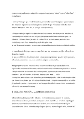 processos e procedimentos pedagógicos que envolvam tanto o "saber" como o "saber fazer"
pedagógicos;
- oferecer formação que possibilite analisar, acompanhar e contribuir para o aprimoramento
dos processos regulares de escolarização, no sentido de que possam dar conta das mais
diversas diferenças, entre elas, as crianças com deficiências;
- oferecer formação específica sobre características comuns das crianças com deficiências;
como expressões localizadas das relações contraditórias entre a sociedade em geral e as
minorias; e oferecer formação sobre as características, necessidades e procedimentos
pedagógicos específicos para as diversas deficiências, para:
a) que sirva de agente para a incorporação com qualidade pelos sistemas regulares de ensino;
b) o atendimento direto em aspectos específicos que não possam ser supridos pelo professor
do ensino regular;
c) que possibilitem o atendimento direto à parcela dessa população que, por razões pessoais,
educacionais ou sociais, não possa ser absorvida pelo ensino regular.
Se a perspectiva de uma educação inclusiva com qualidade exige que se dê ênfase às
capacidades das crianças deficientes, menos do que às suas dificuldades específicas, e se estas
crianças merecem ser incluídas em classes regulares, quais os aspectos comuns dessa
população, que precisam ser levados em consideração? (COLL, 1995)
Do exposto, pode-se inferir que uma educação para todos precisa valorizar a heterogeneidade,
que dinamiza os grupos, que lhes oferece funcionalidade e propicia resultados bem sucedidos,
de qualidade. Assim, a escola passa ser um lugar privilegiado de encontro com o outro, onde
há respeito por pessoas diferentes.
2. EDUCAÇÃO INCLUSIVA: ALGUMAS PONDERAÇÕES
Oferecer formação digna a todos cidadãos - respeitando a maneira de ser de cada um,
apresentando desafios significativos para que se sintam incluídos, se envolvam e participem
do desenvolvimento da comunidade onde residem; onde encontrem oportunidade para
colocarem novas idéias; ambiente adequado para que haja disposição para ouvir, vontade de
 