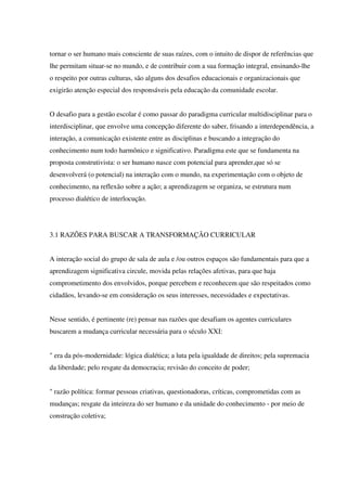 tornar o ser humano mais consciente de suas raízes, com o intuito de dispor de referências que
lhe permitam situar-se no mundo, e de contribuir com a sua formação integral, ensinando-lhe
o respeito por outras culturas, são alguns dos desafios educacionais e organizacionais que
exigirão atenção especial dos responsáveis pela educação da comunidade escolar.
O desafio para a gestão escolar é como passar do paradigma curricular multidisciplinar para o
interdisciplinar, que envolve uma concepção diferente do saber, frisando a interdependência, a
interação, a comunicação existente entre as disciplinas e buscando a integração do
conhecimento num todo harmônico e significativo. Paradigma este que se fundamenta na
proposta construtivista: o ser humano nasce com potencial para aprender,que só se
desenvolverá (o potencial) na interação com o mundo, na experimentação com o objeto de
conhecimento, na reflexão sobre a ação; a aprendizagem se organiza, se estrutura num
processo dialético de interlocução.
3.1 RAZÕES PARA BUSCAR A TRANSFORMAÇÃO CURRICULAR
A interação social do grupo de sala de aula e /ou outros espaços são fundamentais para que a
aprendizagem significativa circule, movida pelas relações afetivas, para que haja
comprometimento dos envolvidos, porque percebem e reconhecem que são respeitados como
cidadãos, levando-se em consideração os seus interesses, necessidades e expectativas.
Nesse sentido, é pertinente (re) pensar nas razões que desafiam os agentes curriculares
buscarem a mudança curricular necessária para o século XXI:
" era da pós-modernidade: lógica dialética; a luta pela igualdade de direitos; pela supremacia
da liberdade; pelo resgate da democracia; revisão do conceito de poder;
" razão política: formar pessoas criativas, questionadoras, críticas, comprometidas com as
mudanças; resgate da inteireza do ser humano e da unidade do conhecimento - por meio de
construção coletiva;
 