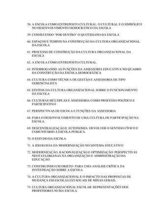 58. A ESCOLA COMO ENTREPOSTO CULTURAL: O CULTURAL E O SIMBÓLICO
NO DESENVOLVIMENTO DEMOCRÁTICO DA ESCOLA
59. CONHECENDO "POR DENTRO" O QUOTIDIANO DA ESCOLA
60. ESPAÇOS E TEMPOS NA CONSTRUÇÃO DA CULTURA ORGANIZACIONAL
DA ESCOLA
61. PROCESSO DE CONSTRUÇÃO DA CULTURA ORGANIZACIONAL DA
ESCOLA
62. A ESCOLA COMO ENTREPOSTO CULTURAL
63. INTERROGANDO AS FUNÇÕES DA ASSESSORIA EDUCATIVA NO QUADRO
DA CONSTRUÇÃO DA ESCOLA DEMOCRÁTICA
64. CULTURA COMO TÉCNICA DE GESTÃO E ASSESSORIA DE TIPO
GERENCIALISTA
65. EFEITOS DA CULTURA ORGANIZACIONAL SOBRE O FUNCIONAMENTO
DA ESCOLA
66. CULTURAS MÚLTIPLAS E ASSESSORIA COMO PROCESSO POLÍTICO E
PARTICIPATIVO
67. PERSPECTIVAS DE ESCOLA E FUNÇÕES DA ASSESSORIA
68. PARA O DESENVOLVIMENTO DE UMA CULTURA DE PARTICIPAÇÃO NA
ESCOLA.
69. DESCENTRALIZAÇÃO E AUTONOMIA: DEVOLVER O SENTIDO CÍVICO E
COMUNITÁRIO À ESCOLA PÚBLICA.
70. O ESTUDO DA ESCOLA.
71. A IDEOLOGIA DA MODERNIZAÇÃO NO SISTEMA EDUCATIVO
72. MODERNIZAÇÃO, RACIONALIZAÇÃO E OPTIMIZAÇÃO: PERSPECTIVAS
NEOTAYLORIANAS NA ORGANIZAÇÃO E ADMINISTRAÇÃO DA
EDUCAÇÃO.
73. CONSTRUINDO UM OBJETO: PARA UMA ANÁLISE CRÍTICA DA
INVESTIGAÇÃO SOBRE A ESCOLA.
74. A CULTURA ORGANIZACIONAL E O IMPACTO DAS PROPOSTAS DE
MUDANÇA EM ESCOLAS ESTADUAIS DE MINAS GERAIS.
75. CULTURA ORGANIZACIONAL ESCOLAR: REPRESENTAÇÕES DOS
PROFESSORES NUMA ESCOLA
 