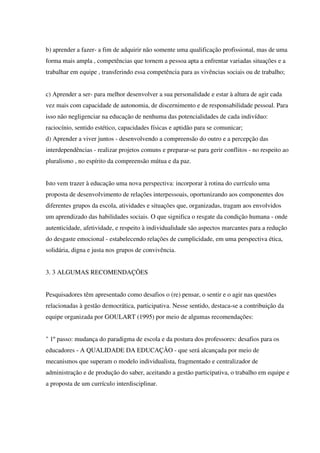 b) aprender a fazer- a fim de adquirir não somente uma qualificação profissional, mas de uma
forma mais ampla , competências que tornem a pessoa apta a enfrentar variadas situações e a
trabalhar em equipe , transferindo essa competência para as vivências sociais ou de trabalho;
c) Aprender a ser- para melhor desenvolver a sua personalidade e estar à altura de agir cada
vez mais com capacidade de autonomia, de discernimento e de responsabilidade pessoal. Para
isso não negligenciar na educação de nenhuma das potencialidades de cada indivíduo:
raciocínio, sentido estético, capacidades físicas e aptidão para se comunicar;
d) Aprender a viver juntos - desenvolvendo a compreensão do outro e a percepção das
interdependências - realizar projetos comuns e preparar-se para gerir conflitos - no respeito ao
pluralismo , no espírito da compreensão mútua e da paz.
Isto vem trazer à educação uma nova perspectiva: incorporar à rotina do currículo uma
proposta de desenvolvimento de relações interpessoais, oportunizando aos componentes dos
diferentes grupos da escola, atividades e situações que, organizadas, tragam aos envolvidos
um aprendizado das habilidades sociais. O que significa o resgate da condição humana - onde
autenticidade, afetividade, e respeito à individualidade são aspectos marcantes para a redução
do desgaste emocional - estabelecendo relações de cumplicidade, em uma perspectiva ética,
solidária, digna e justa nos grupos de convivência.
3. 3 ALGUMAS RECOMENDAÇÕES
Pesquisadores têm apresentado como desafios o (re) pensar, o sentir e o agir nas questões
relacionadas à gestão democrática, participativa. Nesse sentido, destaca-se a contribuição da
equipe organizada por GOULART (1995) por meio de algumas recomendações:
" 1º passo: mudança do paradigma de escola e da postura dos professores: desafios para os
educadores - A QUALIDADE DA EDUCAÇÃO - que será alcançada por meio de
mecanismos que superam o modelo individualista, fragmentado e centralizador de
administração e de produção do saber, aceitando a gestão participativa, o trabalho em equipe e
a proposta de um currículo interdisciplinar.
 