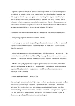 " 2º passo: a operacionalização do currículo interdisciplinar está relacionada com a gestão e
metodologia participativa, o que exige: mudanças por parte dos educadores quanto às suas
atitudes, procedimentos e posturas: perceber-se interdisciplinar, resgatar sua inteireza, sua
unidade; historicizar e contextualizar os conteúdos (aprender a ler jornal e discutir notícias);
valorizar o trabalho em parceria, em equipe integrada (corpo docente e discente); pontos de
contatos entre as diversas disciplinas e atividades do currículo; desenvolver atitude de busca,
de pesquisa, de transformação, construção, investigação e descoberta.
3.3.1 Definir uma base teórica única como eixo norteador de todo o trabalho educacional:
" ideológica (que tipo de ser humano queremos formar);
" psicopedagógicas (que teoria de aprendizagem fundamenta o projeto escolar) ou relacional
(como são as relações interpessoais, a questão do poder, da autonomia e da centralização
decisória da escola);
" dinamizar a coordenação de área (evitar repetições inúteis e cansativas); perguntar-se a todo
o momento (eixo da interdisciplinaridade): "O que há de profundamente humano neste novo
conteúdo?"; "Em que este conteúdo contribui para que os alunos se tornem mais humanos?";
" trabalhar com a pedagogia de projetos para: aproximar a escola da vida real, estimular a
iniciativa, a criatividade, a cooperação, a solidariedade, a valorização da diversidade e a co-
responsabilidade (garantindo a integração dos conteúdos com base no currículo como
construção social e cultural).
3. 4 DESAFIO APRENDER A APRENDER
A escolarização tem como principal objetivo que os alunos aprendam a aprender, que se dêem
conta do que sabem e do que não sabem, e que saibam como e onde obter a informação
necessária. No caso dos alunos com necessidades educacionais especiais, em uma clara
intervenção dirigida a ensinar aos alunos estratégias de controle de seus processos cognitivos.
Para isso, um primeiro passo consistirá em conhecer as peculiaridades da inteligência do
aluno, como aprende, qual é seu potencial de aprendizagem.
 