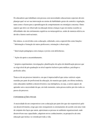 Os educadores que trabalham com pessoas com necessidades educacionais especiais devem:
planejar qual vai ser sua intervenção no ensino de habilidades gerais de controle e regulação,
tanto como o fazem para a aprendizagem de comportamento ou estratégias concretas. Outro
aspecto que deve ser observado na educação destas crianças é que em muitas ocasiões as
dificuldades não são estritamente cognitivas ou metacognitivas, senão de natureza afetiva ou
devido a fatores motivacionais.
Em síntese, os envolvidos com a educação, sobretudo, com a especial têm como funções:
" Informação e formação de outros professores; orientação e observação;
" Intervenção pedagógica com crianças e jovens com deficiências;
" Ações de apoio e encaminhamento;
" projetos experimentais; investigações; planificações de ações de identificação precoce que
se exige nível de pós-graduação ou nível superior inclusive para médicos, psicólogos e
profissões afins.
Trata-se de um processo interativo, em que é imprescindível que certas variáveis sejam
reunidas por parte do profissional da educação, de maneira que ajude, em última instância,
estes educandos também a desenvolverem a sua inteligência, ou seja, a serem capazes de
aprender sem a necessidade de que, em todo momento, outra pessoa realize por eles todos os
passos do processo.
CONSIDERAÇÕES FINAIS
A necessidade de um compromisso com a educação por parte dos que são responsáveis pelo
seu desenvolvimento, exige que estes reorganizem os ensinamentos de acordo com uma visão
de conjunto dos laços que unem, aproximam as pessoas no ambiente organizacional, onde
desenvolvem suas capacidades, adquirem novos conhecimentos, na perspectiva de uma
educação que inclua e se estenda por toda a vida.
 