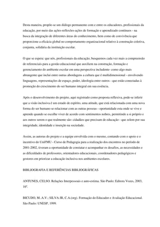 Desta maneira, propõe-se um diálogo permanente com e entre os educadores, profissionais da
educação, por meio das ações-reflexões-ações de formação e aprendizado contínuos - na
busca da integração de diferentes áreas do conhecimento, bem como de convivência que
proporcione a eficácia global no comportamento organizacional relativo à construção coletiva,
conjunta, solidária da instituição escolar.
O que se espera: que nós, profissionais da educação, busquemos cada vez mais a compreensão
de referenciais para a gestão educacional que auxiliem na construção, formação e
gerenciamento do ambiente escolar em uma perspectiva includente- como algo mais
abrangente que inclui entre outras abordagens a cultura que é multidimensional - envolvendo
linguagens, representações de espaço, poder, ideologia entre outros - que estão conectadas à
promoção do crescimento do ser humano integral em sua essência.
Após o desenvolvimento do projeto, aqui registrado como proposta reflexiva, pode-se inferir
que a visão inclusiva é um estado de espírito, uma atitude, que está relacionada com uma nova
forma do ser humano se relacionar com as outras pessoas - oportunidade esta onde se vive e
aprende quando se escolhe viver de acordo com sentimentos nobres, permitindo a si próprio e
aos outros serem o que realmente são: cidadãos que precisam de educação - que zelem por sua
integridade, identidade e inserção na sociedade.
Assim, as autoras do projeto e a equipe envolvida com o mesmo, contando com o apoio e o
incentivo do UniFMU - Curso de Pedagogia para a realização dos encontros no período de
2001-2002, tiveram a oportunidade de constatar e acompanhar os desafios, as necessidades e
as dificuldades de professores, orientadores educacionais, coordenadores pedagógicos e
gestores em priorizar a educação inclusiva nos ambientes escolares.
BIBLIOGRAFIA E REFERÊNCIAS BIBLIOGRÁFICAS
ANTUNES, CELSO. Relações Interpessoais e auto-estima. São Paulo: Editora Vozes, 2003,
16º.
BICUDO, M..A.V.; SILVA JR, C.A.(org). Formação do Educador e Avaliação Educacional.
São Paulo: UNESP, 1999.
 