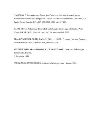NANZHAO, Z. Interações entre Educação e Cultura, na óptica do desenvolvimento
econômico e humano: uma perspectiva Asiática. In: Educação: um tesouro a descobrir.-São
Paulo: Cortez: Brasília, DF: MEC: UNESCO, 1998, pág. 257-267.
PÁTIO - Revista Pedagógica. Diversidade na Educação: limites e possibilidades. Porto
Alegre, RS: ARTMED Editora S.ª, ano V n° 20, fevereiro/abril, 2002.
PLANO NACIONAL DE EDUCAÇÃO - 2001: Lei 10.172./ Fernando Henrique Cardoso e
Paulo Renato de Souza. -- Brasília 9 de janeiro de 2001.
REFERENCIAIS PARA A FORMAÇÃO DE PROFESSORES. Secretaria da Educação
Fundamental. Brasília.
A Secretaria, 1999.
STREY, MARLENE NEVES-Psicologia social contemporânea - Vozes - 2003.
 