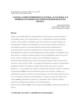 Revista Portuguesa de Educação, 2008, 21(1), pp. 59-81
© 2008, CIEd - Universidade do Minho
A ESCOLA COMO ENTREPOSTO CULTURAL: O CULTURAL E O
SIMBÓLICO NO DESENVOLVIMENTO DEMOCRÁTICO DA
ESCOLA*
Leonor Lima Torres
Universidade do Minho, Portugal
(Escrito em português de Portugal).
Resumo
Sujeita a uma multiplicidade de condicionamentos externos de grau e natureza distintos, a
escola pública nunca, como nos dias de hoje, se viu confrontada com tantas diversidades
culturais, sociais, politicas e ideológicas, que tanto a desafiam à assunção de lógicas de
reconfiguração e mudança, como igualmente a colocam numa permanente tensão face à
necessidade de preservar a sua matriz identitária, historicamente sedimentada. E é
justamente perante este dilema estabelecido entre os factores de ordem externa que
quotidianamente invadem as escolas (administração central e periférica, comunidades locais,
entre outros) e os factores de natureza interna à escola (sociabilidades, práticas de convívio,
rituais, costumes, tradições) que se jogam novas possibilidades de repensar o
desenvolvimento democrático das escolas. Neste artigo retomámos a ideia de escola como
entreposto cultural (Torres, 2004) — um espaço de cruzamento de culturas, de metamorfoses
quotidianas de poder e de conflito, de relações diferenciadas entre actores escolares e
educativos —, com o propósito de clarificar a relevância das dimensões culturais e simbólicas
da organização escolar no desenvolvimento de processos de inovação e mudança e na
exploração de (possíveis) vínculos de assessoria educativa. A nossa reflexão não deixará, por
isso, de interrogar criticamente as temporalidades e as lógicas de acção num suposto novo
espaço escolar, questionando o papel que os consequentes inputs culturais e políticos
assumem na construção da autonomia e da escola democrática.
Palavras-chave: Cultura escolar; Cultura organizacional escolar; Autonomia democrática da
Escola.
1. Conhecendo "por dentro" o quotidiano da escola portuguesa
 