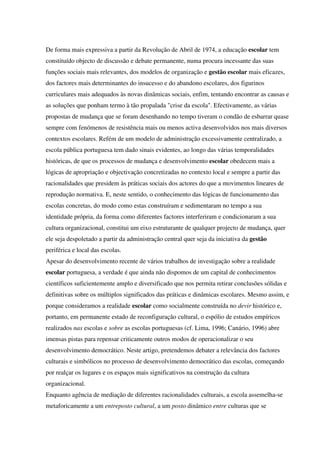 De forma mais expressiva a partir da Revolução de Abril de 1974, a educação escolar tem
constituído objecto de discussão e debate permanente, numa procura incessante das suas
funções sociais mais relevantes, dos modelos de organização e gestão escolar mais eficazes,
dos factores mais determinantes do insucesso e do abandono escolares, dos figurinos
curriculares mais adequados às novas dinâmicas sociais, enfim, tentando encontrar as causas e
as soluções que ponham termo à tão propalada "crise da escola". Efectivamente, as várias
propostas de mudança que se foram desenhando no tempo tiveram o condão de esbarrar quase
sempre com fenómenos de resistência mais ou menos activa desenvolvidos nos mais diversos
contextos escolares. Refém de um modelo de administração excessivamente centralizado, a
escola pública portuguesa tem dado sinais evidentes, ao longo das várias temporalidades
históricas, de que os processos de mudança e desenvolvimento escolar obedecem mais a
lógicas de apropriação e objectivação concretizadas no contexto local e sempre a partir das
racionalidades que presidem às práticas sociais dos actores do que a movimentos lineares de
reprodução normativa. E, neste sentido, o conhecimento das lógicas de funcionamento das
escolas concretas, do modo como estas construíram e sedimentaram no tempo a sua
identidade própria, da forma como diferentes factores interferiram e condicionaram a sua
cultura organizacional, constitui um eixo estruturante de qualquer projecto de mudança, quer
ele seja despoletado a partir da administração central quer seja da iniciativa da gestão
periférica e local das escolas.
Apesar do desenvolvimento recente de vários trabalhos de investigação sobre a realidade
escolar portuguesa, a verdade é que ainda não dispomos de um capital de conhecimentos
científicos suficientemente amplo e diversificado que nos permita retirar conclusões sólidas e
definitivas sobre os múltiplos significados das práticas e dinâmicas escolares. Mesmo assim, e
porque consideramos a realidade escolar como socialmente construída no devir histórico e,
portanto, em permanente estado de reconfiguração cultural, o espólio de estudos empíricos
realizados nas escolas e sobre as escolas portuguesas (cf. Lima, 1996; Canário, 1996) abre
imensas pistas para repensar criticamente outros modos de operacionalizar o seu
desenvolvimento democrático. Neste artigo, pretendemos debater a relevância dos factores
culturais e simbólicos no processo de desenvolvimento democrático das escolas, começando
por realçar os lugares e os espaços mais significativos na construção da cultura
organizacional.
Enquanto agência de mediação de diferentes racionalidades culturais, a escola assemelha-se
metaforicamente a um entreposto cultural, a um posto dinâmico entre culturas que se
 
