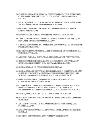 76. CULTURA ORGANIZACIONAL EM CONTEXTO EDUCATIVO. SEDIMENTOS
CULTURAIS E PROCESSOS DE CONSTRUÇÃO DO SIMBÓLICO NUMA
ESCOLA
77. REGULAÇÃO EDUCATIVA NA AMÉRICA LATINA: REPERCUSSÕES SOBRE
A IDENTIDADE DOS TRABALHADORES DOCENTES
78. OS TRABALHADORES DOCENTES NAS REFORMAS EDUCACIONAIS
LATINO-AMERICANAS
79. REPERCUSSÕES SOBRE A PROFISSÃO E IDENTIDADE DOCENTE
80. TRABALHO DOCENTE E TEXTOS: ECONOMIA POLÍTICA DAS RELAÇÕES
DE CLASSE E DE GÊNERO EM EDUCAÇÃO.
81. MESTRE, EDUCADOR E TRABALHADOR: ORGANIZAÇÃO DO TRABALHO E
PROFISSIONALIZAÇÃO.
82. REFORMAR ESCOLAS/REFORMAR PROFESSORES E OS TERRITÓRIOS DA
PERFORMATIVIDADE.
83. A ESCOLA PÚBLICA: REGULAÇÃO, DESREGULAÇÃO E PRIVATIZAÇÃO.
84. OS NOVOS MODOS DE REGULAÇÃO DAS POLÍTICAS EDUCATIVAS: DA
REGULAÇÃO DO SISTEMA A UM SISTEMA DE REGULAÇÕES.
85. GLOBALIZAÇÃO: AS CONSEQÜÊNCIAS HUMANAS.
86. GLOBALIZAÇÃO E EDUCAÇÃO: DEMONSTRANDO A EXISTÊNCIA DE UMA
CULTURA EDUCACIONAL MUNDIAL COMUM OU LOCALIZANDO UMA
AGENDA GLOBALMENTE ESTRUTURADA PARA A EDUCAÇÃO.
87. OS PROFESSORES EM TEMPOS DE MUDANÇA: O TRABALHO E A
CULTURA NA IDADE PÓS-MODERNA.
88. CONDIÇÕES DO EXERCÍCIO PROFISSIONAL DA PROFESSORA E OS SEUS
POSSÍVEIS EFEITOS SOBRE A SAÚDE: ESTUDO DE CASOS DAS
PROFESSORAS DO ENSINO FUNDAMENTAL EM UMA ESCOLA PÚBLICA
89. EDUCAÇÃO BÁSICA: GESTÃO DO TRABALHO E DA POBREZA.
90. REFORMA EDUCACIONAL NA AMÉRICA LATINA E OS TRABALHADORES
DOCENTES.
91. A REESTRUTURAÇÃO DO TRABALHO DOCENTE: PRECARIZAÇÃO E
FLEXIBILIZAÇÃO.
92. A GESTÃO DEMOCRÁTICA DA EDUCAÇÃO E O TRABALHO DO DIRETOR
ESCOLAR
93. REFORMA EDUCACIONAL: UMA POLÍTICA SOCIOLÓGICA.
 