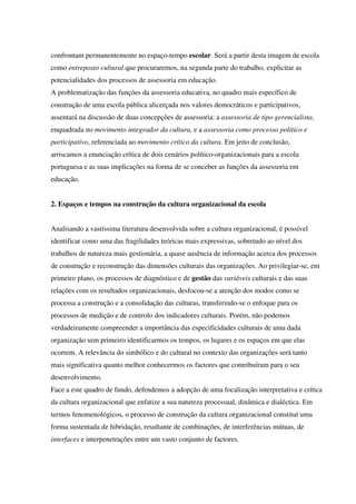 confrontam permanentemente no espaço-tempo escolar. Será a partir desta imagem de escola
como entreposto cultural que procuraremos, na segunda parte do trabalho, explicitar as
potencialidades dos processos de assessoria em educação.
A problematização das funções da assessoria educativa, no quadro mais específico de
construção de uma escola pública alicerçada nos valores democráticos e participativos,
assentará na discussão de duas concepções de assessoria: a assessoria de tipo gerencialista,
enquadrada no movimento integrador da cultura, e a assessoria como processo político e
participativo, referenciada ao movimento crítico da cultura. Em jeito de conclusão,
arriscamos a enunciação crítica de dois cenários político-organizacionais para a escola
portuguesa e as suas implicações na forma de se conceber as funções da assessoria em
educação.
2. Espaços e tempos na construção da cultura organizacional da escola
Analisando a vastíssima literatura desenvolvida sobre a cultura organizacional, é possível
identificar como uma das fragilidades teóricas mais expressivas, sobretudo ao nível dos
trabalhos de natureza mais gestionária, a quase ausência de informação acerca dos processos
de construção e reconstrução das dimensões culturais das organizações. Ao privilegiar-se, em
primeiro plano, os processos de diagnóstico e de gestão das variáveis culturais e das suas
relações com os resultados organizacionais, desfocou-se a atenção dos modos como se
processa a construção e a consolidação das culturas, transferindo-se o enfoque para os
processos de medição e de controlo dos indicadores culturais. Porém, não podemos
verdadeiramente compreender a importância das especificidades culturais de uma dada
organização sem primeiro identificarmos os tempos, os lugares e os espaços em que elas
ocorrem. A relevância do simbólico e do cultural no contexto das organizações será tanto
mais significativa quanto melhor conhecermos os factores que contribuíram para o seu
desenvolvimento.
Face a este quadro de fundo, defendemos a adopção de uma focalização interpretativa e crítica
da cultura organizacional que enfatize a sua natureza processual, dinâmica e dialéctica. Em
termos fenomenológicos, o processo de construção da cultura organizacional constitui uma
forma sustentada de hibridação, resultante de combinações, de interferências mútuas, de
interfaces e interpenetrações entre um vasto conjunto de factores.
 
