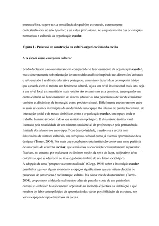 estrutura/fora, sugere-nos a prevalência dos padrões estruturais, externamente
contextualizados no nível político e na esfera profissional, no enquadramento das orientações
normativas e culturais da organização escolar.
Figura 1 - Processo de construção da cultura organizacional da escola
3. A escola como entreposto cultural
Sendo declarado o nosso interesse em compreender o funcionamento da organização escolar,
mais concretamente sob orientação de um modelo analítico inspirado nas dimensões culturais
e referenciado à realidade educativa portuguesa, assumimos à partida o pressuposto básico
que a escola é em si mesma um fenómeno cultural, seja a um nível institucional mais lato, seja
a um nível local e comunitário mais restrito. Ao assumirmos esta premissa, empregando um
cunho cultural ao funcionamento do sistema educativo, não poderíamos deixar de considerar
também as dinâmicas de interacção como produto cultural. Dificilmente encontraremos entre
as mais relevantes instituições da modernidade um espaço tão intenso de produção cultural, de
interacção social e de trocas simbólicas como a organização escolar, um espaço onde o
trabalho humano recobre todo o seu sentido antropológico. O dinamismo institucional
ilustrado pela rotatividade de um número considerável de professores e pela permanência
limitada dos alunos nos anos específicos de escolaridade, transforma a escola num
laboratório de sínteses culturais, um entreposto cultural como já tivemos oportunidade de a
designar (Torres, 2004). Por mais que concebamos esta instituição como uma mera periferia
de um centro de controlo escolar, que admitamos o seu carácter eminentemente reprodutor,
ficariam, no entanto, por esclarecer os distintos modos de ser e de fazer, subjectivos e/ou
colectivos, que se oferecem ao investigador no âmbito do seu labor sociológico.
A adopção de uma "perspectiva contextualizada" (Clegg, 1998) sobre a instituição escolar
possibilita agarrar alguns momentos e espaços significativos que permitem elucidar os
processos de construção e reconstrução cultural. Na nossa tese de doutoramento (Torres,
2004), propusemos a ideia de sedimentos culturais para dar conta de um património
cultural e simbólico historicamente depositado na memória colectiva da instituição e que
resultou do labor antropológico de apropriação das várias possibilidades da estrutura, nos
vários espaços-tempo educativos da escola.
 