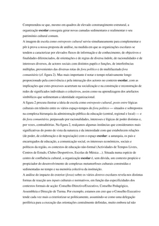 Compreendeu-se que, mesmo em quadros de elevado constrangimento estrutural, a
organização escolar conseguia gerar novas camadas sedimentares e realimentar o seu
património cultural comum.
A imagem de escola como entreposto cultural serviu simultaneamente para complementar e
pôr à prova a nossa proposta de análise, na medida em que as organizações escolares se
tendem a caracterizar por elevados fluxos de informação e de conhecimento, de objectivos e
finalidades diferenciados, de orientações e de regras de diversa índole, de racionalidades e de
interesses diversos, de actores sociais com distintos papéis e funções, de interferências
múltiplas, provenientes das diversas rotas do fora político e do multifacetado fora
comunitário (cf. figura 2). Mas mais importante é notar o tempo relativamente longo
proporcionado pela convivência e pela interacção dos actores no contexto escolar, com as
implicações que estes processos acarretam na socialização e na construção e reconstrução de
redes de significados individuais e colectivos, assim como na aprendizagem dos artefactos
simbólicos que sedimentam a identidade organizacional.
A figura 2 procura ilustrar a ideia de escola como entreposto cultural, posto entre lógicas
culturais em trânsito entre os vários espaço-tempos do fora politico — situados e sobrepostos
na complexa hierarquia da administração pública da educação (central, regional e local) — e
do fora comunitário, perpassado por racionalidades, interesses e lógicas de poder distintas e,
por vezes, contraditórias. Na figura 2, realçamos algumas instâncias que consideramos mais
significativas do ponto de vista da natureza e da intensidade com que estabelecem relações
(de poder, de colaboração e de negociação) com o espaço escolar: a autarquia, os pais e
encarregados de educação, a comunicação social, os interesses económicos, sociais e
políticos da região, os contextos de educação não-formal (Actividades de Tempos Livres,
Centros de Estudo, Clubes Desportivos, Escolas de Música ...). Situada numa espécie de
centro de confluência cultural, a organização escolar é, sem dúvida, um contexto propício e
propiciador do desenvolvimento de complexas metamorfoses culturais construídas e
sedimentadas no tempo e na memória colectiva da instituição.
A análise do impacto do exterior (foras) sobre os vários dentros escolares revela-nos distintas
formas de reacção aos inputs culturais e normativos, em função das especificidades dos
contextos formais de acção: Conselho Directivo/Executivo, Conselho Pedagógico,
Assembleia e Direcção de Turma. Por exemplo, estamos em crer que o Conselho Executivo
tende cada vez mais a exteriorizar-se politicamente, assumindo-se como uma delegação
periférica para a execução das orientações centralmente definidas, muito embora tal não
 