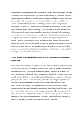 signifique uma absoluta permeabilidade às influências externas, nomeadamente por este órgão
se encontrar num entreposto cultural para onde confluem distintas racionalidades, interesses,
orientações e valores educativos. Admitir apenas a unidireccionalidade do centro, seria negar,
por exemplo, a influência do fora comunitário, a centralidade das esferas simbólicas do
dentro, o património histórico-cultural da instituição, enfim, sustentar o apogeu da era
tecnológica, a formatação e a automação da estrutura sobre a acção humana. E, neste sentido,
tal pressuporia o fim das instituições escolares locais e a educação tal como as concebemos.
O funcionamento de uma organização escolar pode assim ser dilucidado pela identificação
das suas dimensões simbólico-culturais, nomeadamente pela sinalização das continuidades e
das rupturas que as diversas conjunturas sociais, políticas, ideológicas e organizacionais
tendem a produzir no quotidiano da escola. A compreensão das reformas educativas e das
mudanças organizacionais não pode apenas privilegiar as determinações estruturais da agenda
política, pois, como já tivemos oportunidade de comprovar, os diversos contextos escolares
tendem a operar uma síntese interpretativa mediada pelos condicionalismos sociais e políticos
de recepção e pela sua matriz consuetudinária.
4. Interrogando as funções da assessoria educativa no quadro da construção da escola
democrática
Numa altura em que o advento de políticas neoliberais e neoconservadoras tende a instalar-se
nas mais diversas esferas da vida social, o estudo de uma instituição escolar centrado no seu
patrimônio simbólico e cultural pode constituir um desafio à interpretação da democracia
como valor humano fundamental. Muito embora a democratização da escola portuguesa tenha
deixado marcas indeléveis no seu quotidiano, a naturalização dessas conquistas, o alheamento
participativo dos actores e o ensimesmamento político dos órgãos de governação da escola
conferem à organização escolar um estatuto crítico no aprofundamento dos valores
democráticos. Tendo a escola capacidades autoregenadoras e acreditando que qualquer
processo de democratização política não pode dispensar a mobilização local dos actores, nem
tão pouco as esferas estruturantes da vida social, a organização escolar terá que cinzelar de
forma mais vincada no seu património simbólico e cultural os traços igualmente culturais da
Democracia como desenvolvimento humano e educativo. E é neste quadro de fundo que as
funções da assessoria em educação devem ser interrogadas e discutidas.
 