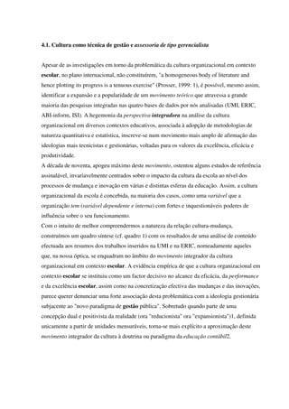 4.1. Cultura como técnica de gestão e assessoria de tipo gerencialista
Apesar de as investigações em torno da problemática da cultura organizacional em contexto
escolar, no plano internacional, não constituírem, "a homogeneous body of literature and
hence plotting its progress is a tenuous exercise" (Prosser, 1999: 1), é possível, mesmo assim,
identificar a expansão e a popularidade de um movimento teórico que atravessa a grande
maioria das pesquisas integradas nas quatro bases de dados por nós analisadas (UMI, ERIC,
ABI-inform, ISI). A hegemonia da perspectiva integradora na análise da cultura
organizacional em diversos contextos educativos, associada à adopção de metodologias de
natureza quantitativa e estatística, inscreve-se num movimento mais amplo de afirmação das
ideologias mais tecnicistas e gestionárias, voltadas para os valores da excelência, eficácia e
produtividade.
A década de noventa, apogeu máximo deste movimento, ostentou alguns estudos de referência
assinalável, invariavelmente centrados sobre o impacto da cultura da escola ao nível dos
processos de mudança e inovação em várias e distintas esferas da educação. Assim, a cultura
organizacional da escola é concebida, na maioria dos casos, como uma variável que a
organização tem (variável dependente e interna) com fortes e inquestionáveis poderes de
influência sobre o seu funcionamento.
Com o intuito de melhor compreendermos a natureza da relação cultura-mudança,
construímos um quadro síntese (cf. quadro 1) com os resultados de uma análise de conteúdo
efectuada aos resumos dos trabalhos inseridos na UMI e na ERIC, nomeadamente aqueles
que, na nossa óptica, se enquadram no âmbito do movimento integrador da cultura
organizacional em contexto escolar. A evidência empírica de que a cultura organizacional em
contexto escolar se instituiu como um factor decisivo no alcance da eficácia, da performance
e da excelência escolar, assim como na concretização efectiva das mudanças e das inovações,
parece querer denunciar uma forte associação desta problemática com a ideologia gestionária
subjacente ao "novo paradigma de gestão pública". Sobretudo quando parte de uma
concepção dual e positivista da realidade (ora "reducionista" ora "expansionista")1, definida
unicamente a partir de unidades mensuráveis, torna-se mais explícito a aproximação deste
movimento integrador da cultura à doutrina ou paradigma da educação contábil2.
 
